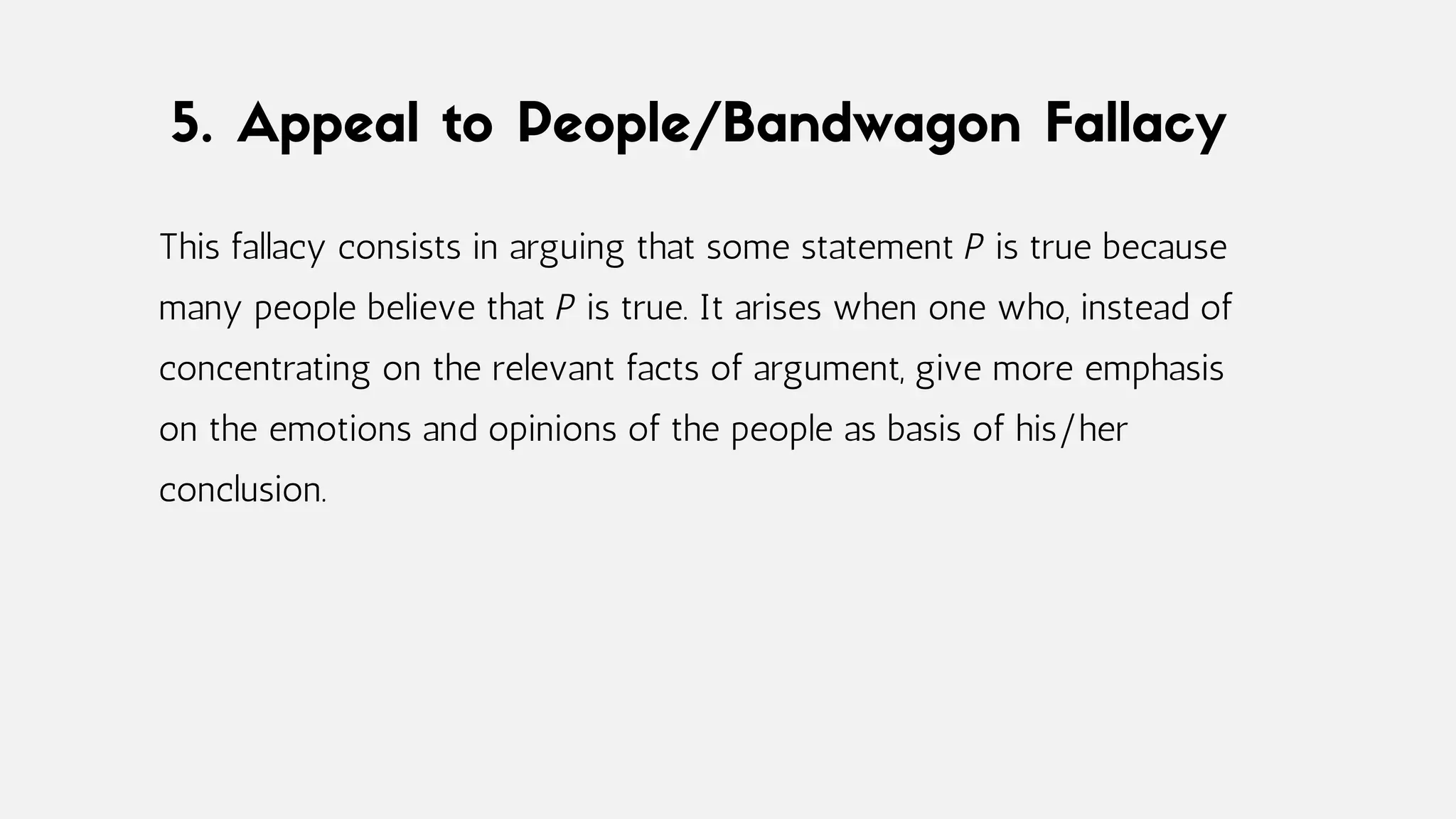 5. Appeal to People/Bandwagon Fallacy
This fallacy consists in arguing that some statement P is true because
many people believe that P is true. It arises when one who, instead of
concentrating on the relevant facts of argument, give more emphasis
on the emotions and opinions of the people as basis of his/her
conclusion.
 