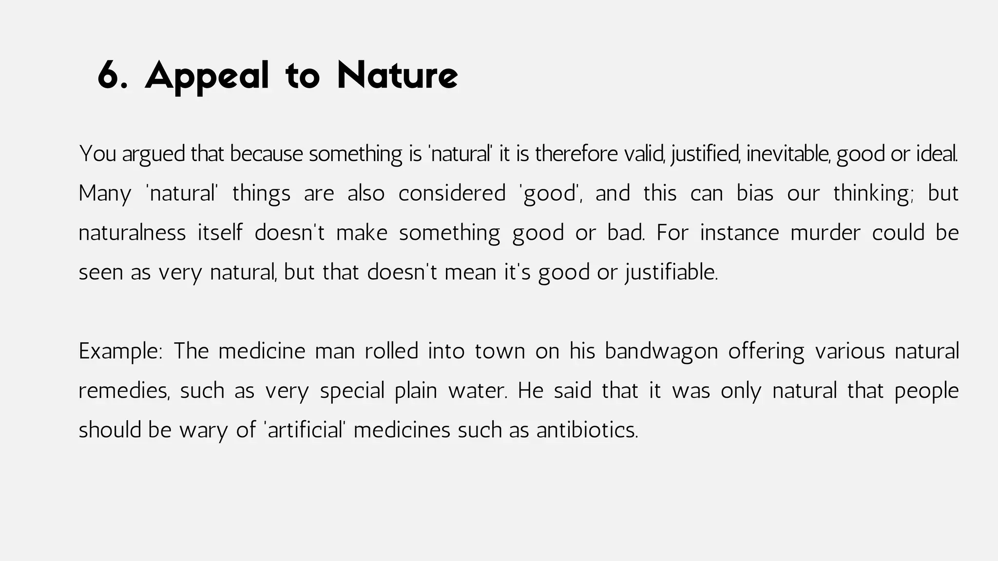 6. Appeal to Nature
You argued that because something is 'natural' it is therefore valid, justified, inevitable, good or ideal.
Many 'natural' things are also considered 'good', and this can bias our thinking; but
naturalness itself doesn't make something good or bad. For instance murder could be
seen as very natural, but that doesn't mean it's good or justifiable.
Example: The medicine man rolled into town on his bandwagon offering various natural
remedies, such as very special plain water. He said that it was only natural that people
should be wary of 'artificial' medicines such as antibiotics.
 