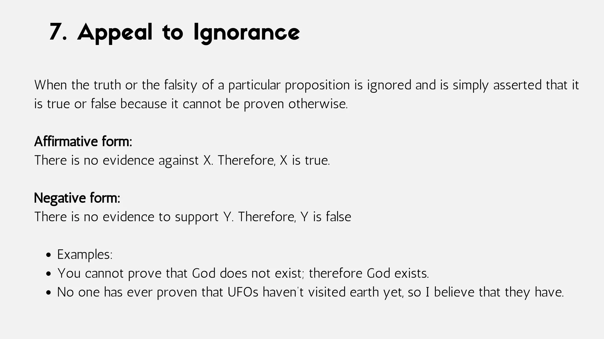 7. Appeal to Ignorance
Examples:
You cannot prove that God does not exist; therefore God exists.
No one has ever proven that UFOs haven’t visited earth yet, so I believe that they have.
When the truth or the falsity of a particular proposition is ignored and is simply asserted that it
is true or false because it cannot be proven otherwise.
Affirmative form:
There is no evidence against X. Therefore, X is true.
Negative form:
There is no evidence to support Y. Therefore, Y is false
 