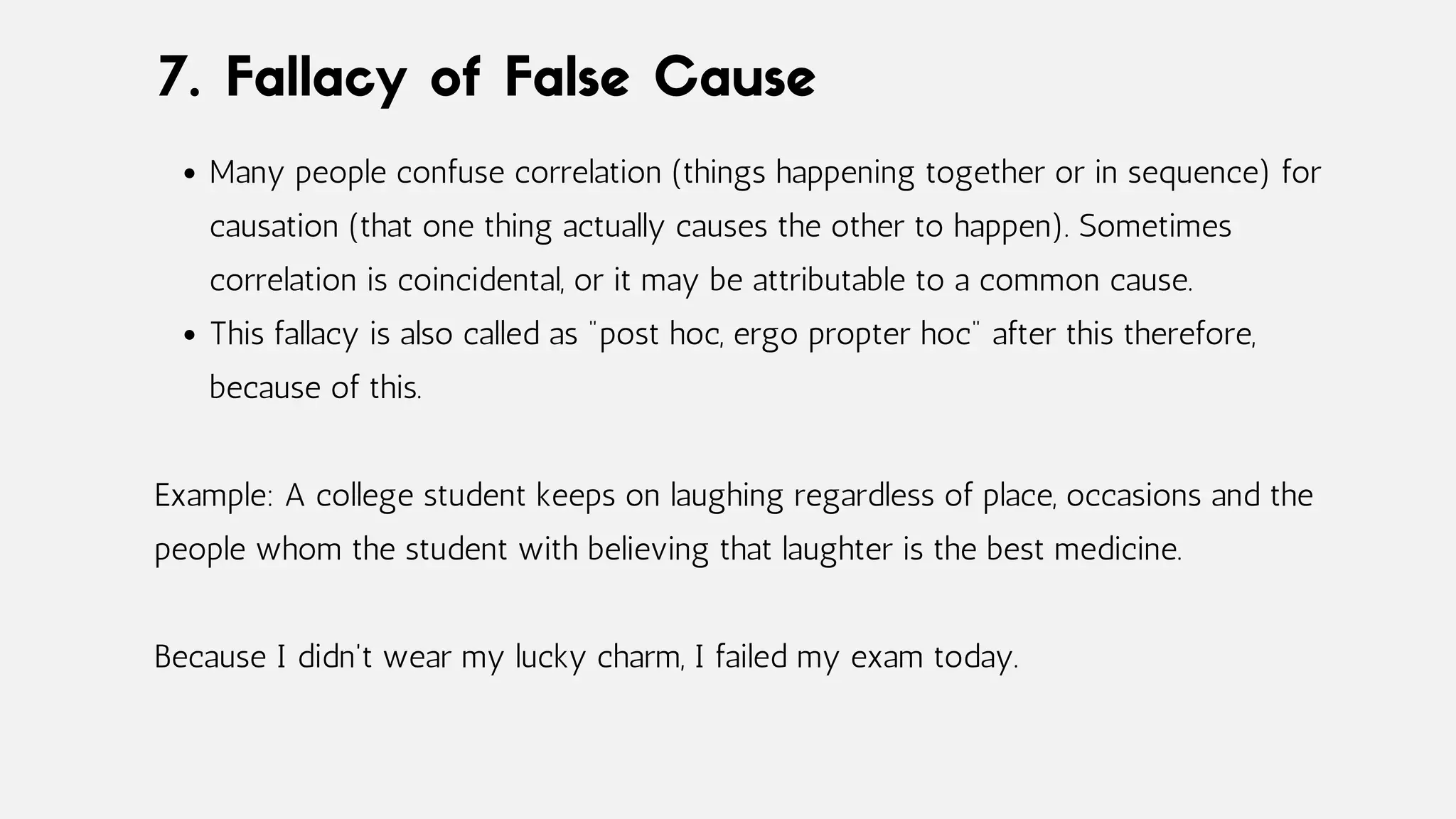 Many people confuse correlation (things happening together or in sequence) for
causation (that one thing actually causes the other to happen). Sometimes
correlation is coincidental, or it may be attributable to a common cause.
This fallacy is also called as "post hoc, ergo propter hoc" after this therefore,
because of this.
Example: A college student keeps on laughing regardless of place, occasions and the
people whom the student with believing that laughter is the best medicine.
Because I didn't wear my lucky charm, I failed my exam today.
7. Fallacy of False Cause
 