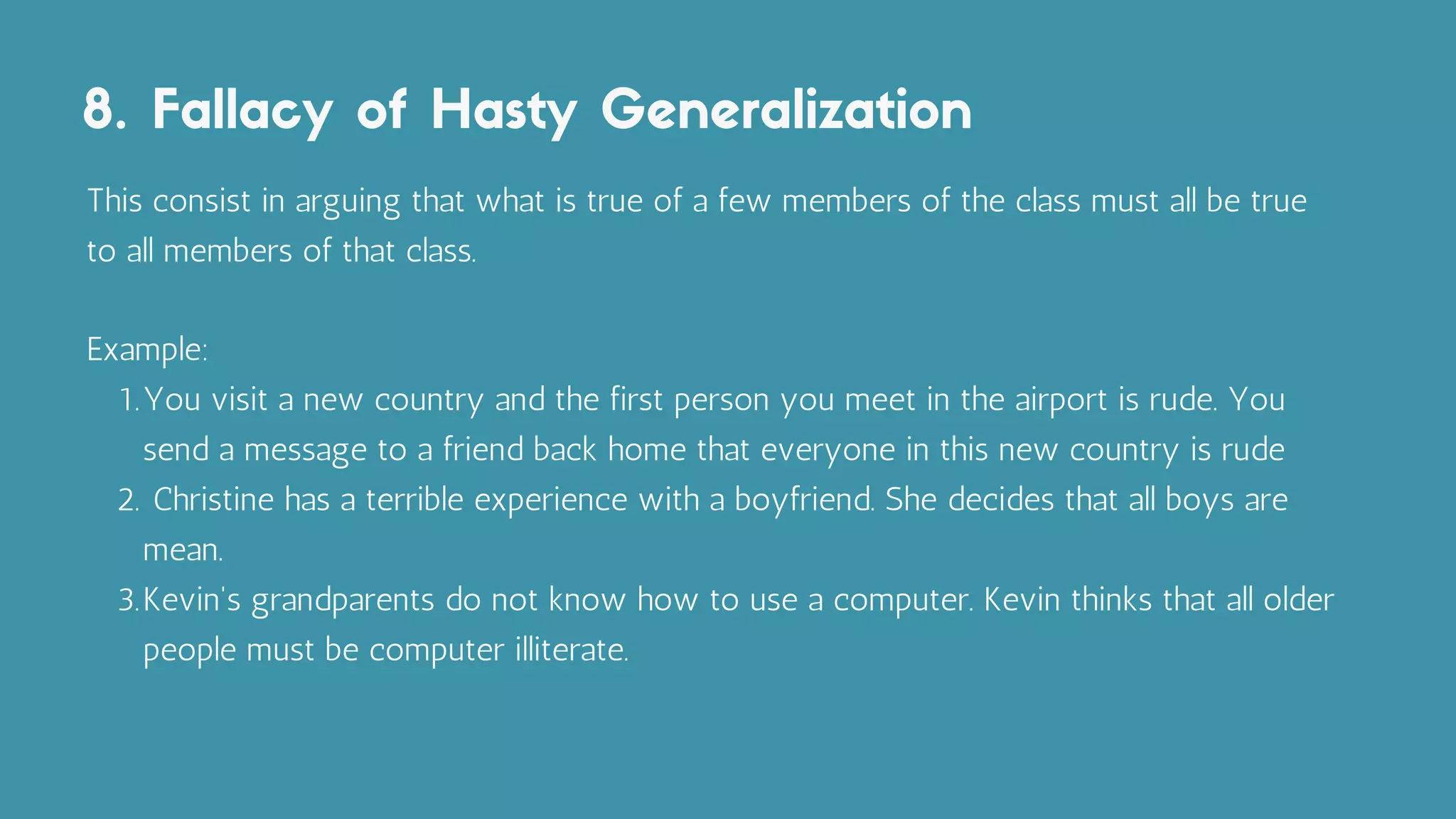 8. Fallacy of Hasty Generalization
You visit a new country and the first person you meet in the airport is rude. You
send a message to a friend back home that everyone in this new country is rude
Christine has a terrible experience with a boyfriend. She decides that all boys are
mean.
Kevin's grandparents do not know how to use a computer. Kevin thinks that all older
people must be computer illiterate.
This consist in arguing that what is true of a few members of the class must all be true
to all members of that class.
Example:
1.
2.
3.
 