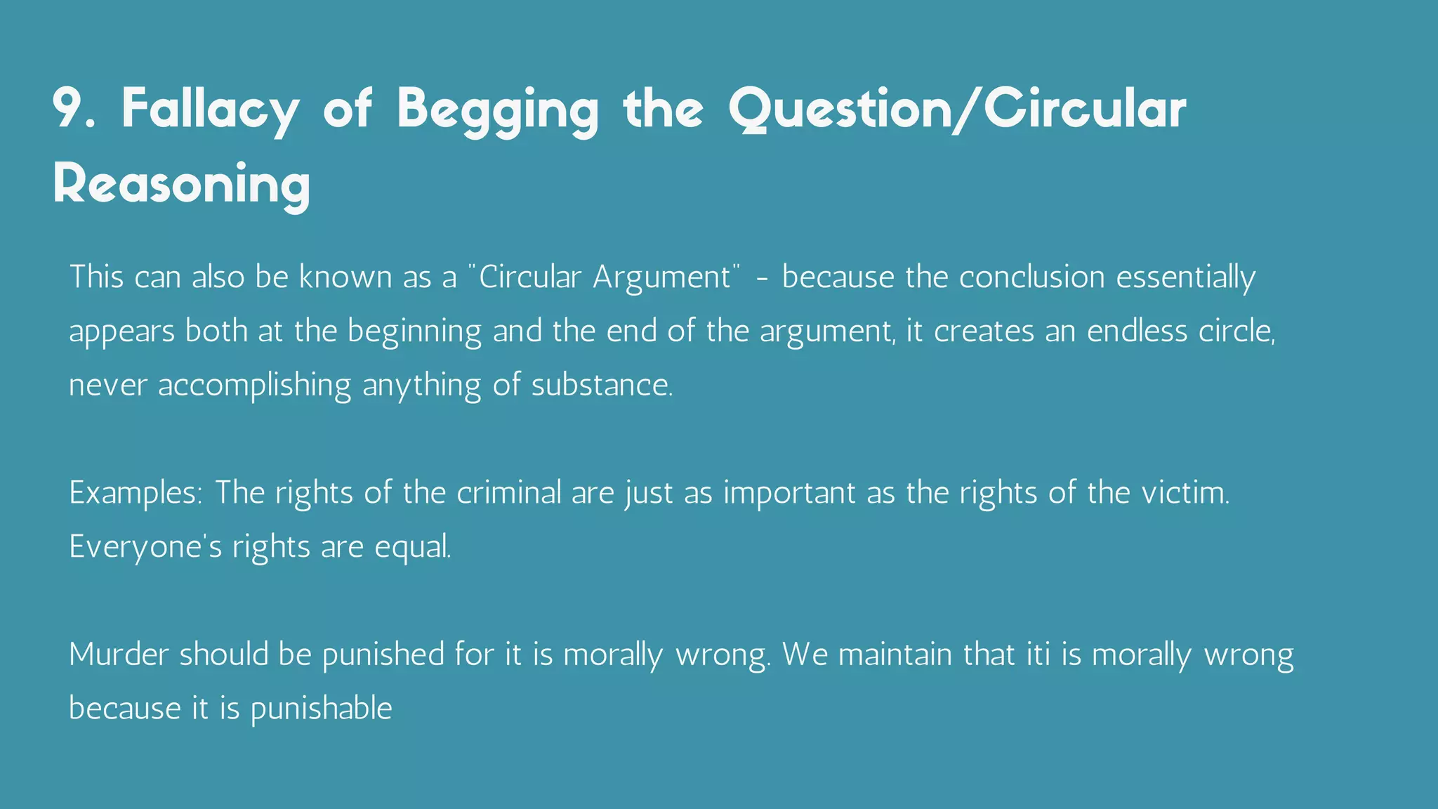 9. Fallacy of Begging the Question/Circular
Reasoning
This can also be known as a "Circular Argument" - because the conclusion essentially
appears both at the beginning and the end of the argument, it creates an endless circle,
never accomplishing anything of substance.
Examples: The rights of the criminal are just as important as the rights of the victim.
Everyone's rights are equal.
Murder should be punished for it is morally wrong. We maintain that iti is morally wrong
because it is punishable
 