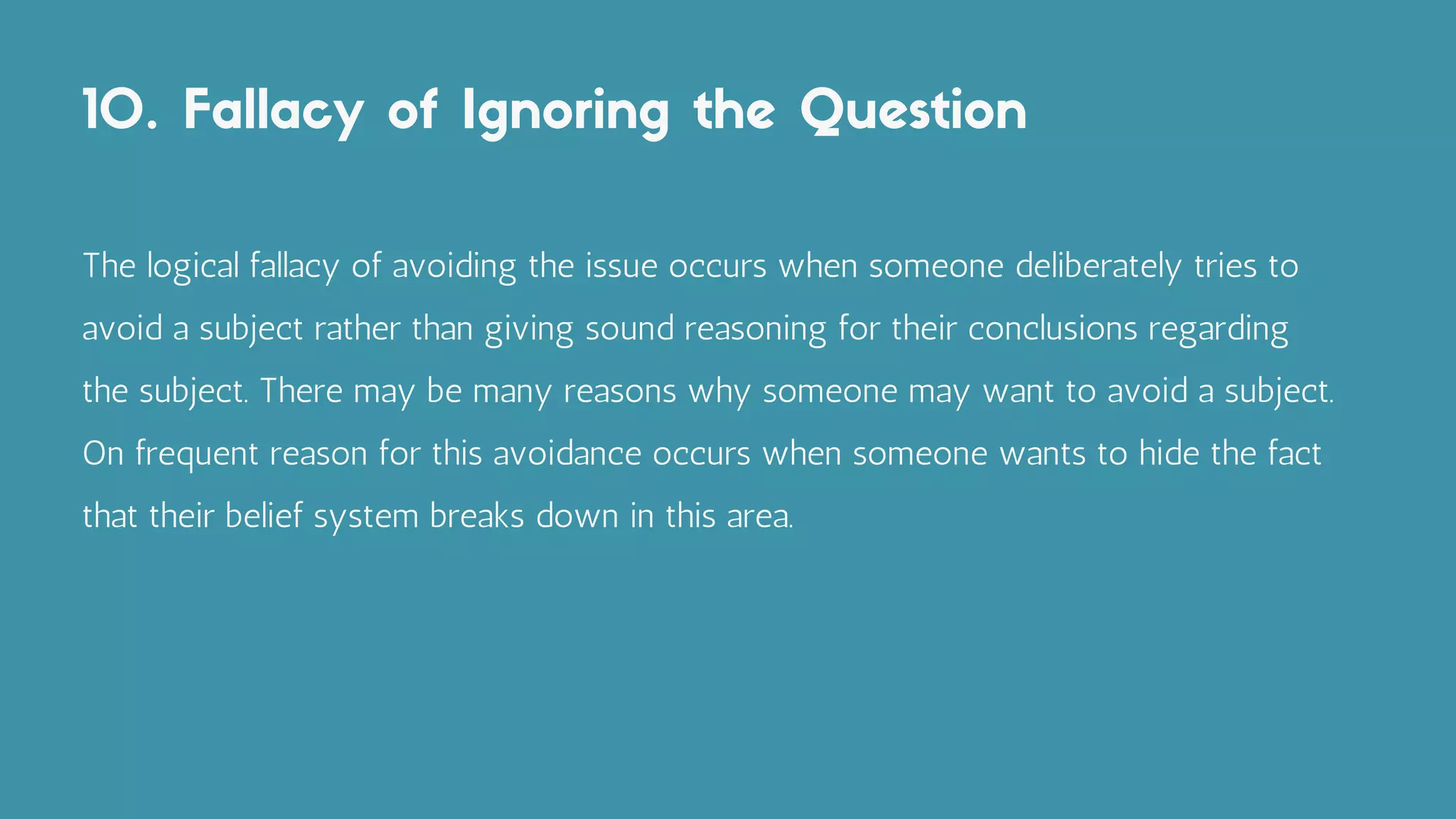 10. Fallacy of Ignoring the Question
The logical fallacy of avoiding the issue occurs when someone deliberately tries to
avoid a subject rather than giving sound reasoning for their conclusions regarding
the subject. There may be many reasons why someone may want to avoid a subject.
On frequent reason for this avoidance occurs when someone wants to hide the fact
that their belief system breaks down in this area.
 