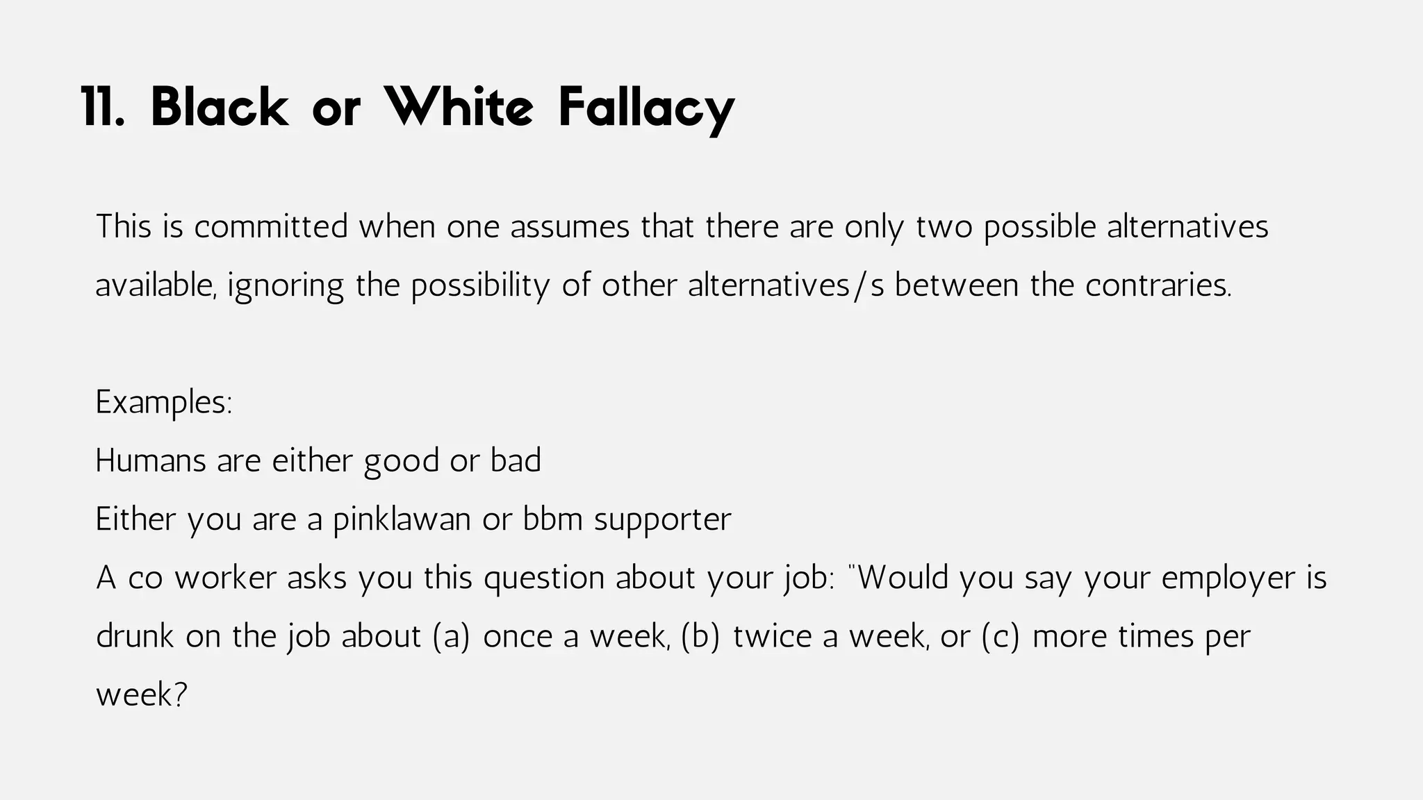 11. Black or White Fallacy
This is committed when one assumes that there are only two possible alternatives
available, ignoring the possibility of other alternatives/s between the contraries.
Examples:
Humans are either good or bad
Either you are a pinklawan or bbm supporter
A co worker asks you this question about your job: “Would you say your employer is
drunk on the job about (a) once a week, (b) twice a week, or (c) more times per
week?
 