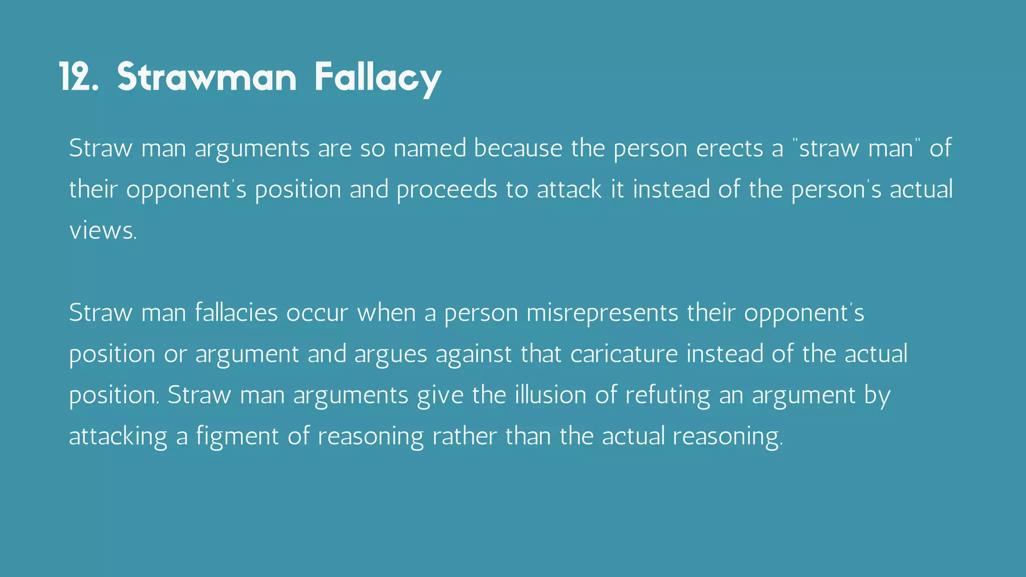 12. Strawman Fallacy
Straw man arguments are so named because the person erects a “straw man” of
their opponent’s position and proceeds to attack it instead of the person’s actual
views.
Straw man fallacies occur when a person misrepresents their opponent’s
position or argument and argues against that caricature instead of the actual
position. Straw man arguments give the illusion of refuting an argument by
attacking a figment of reasoning rather than the actual reasoning.
 