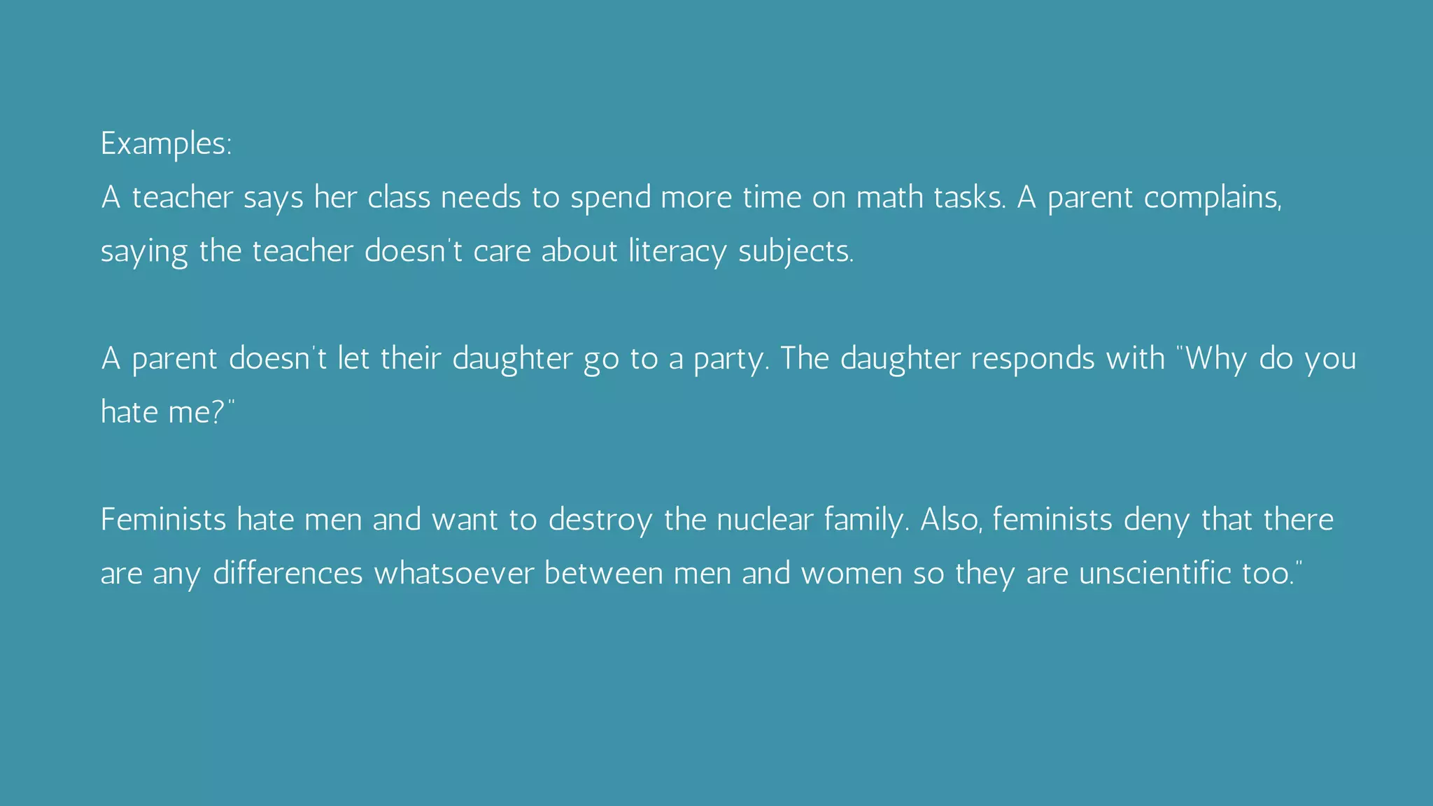 Examples:
A teacher says her class needs to spend more time on math tasks. A parent complains,
saying the teacher doesn’t care about literacy subjects.
A parent doesn’t let their daughter go to a party. The daughter responds with “Why do you
hate me?”
Feminists hate men and want to destroy the nuclear family. Also, feminists deny that there
are any differences whatsoever between men and women so they are unscientific too.”
 