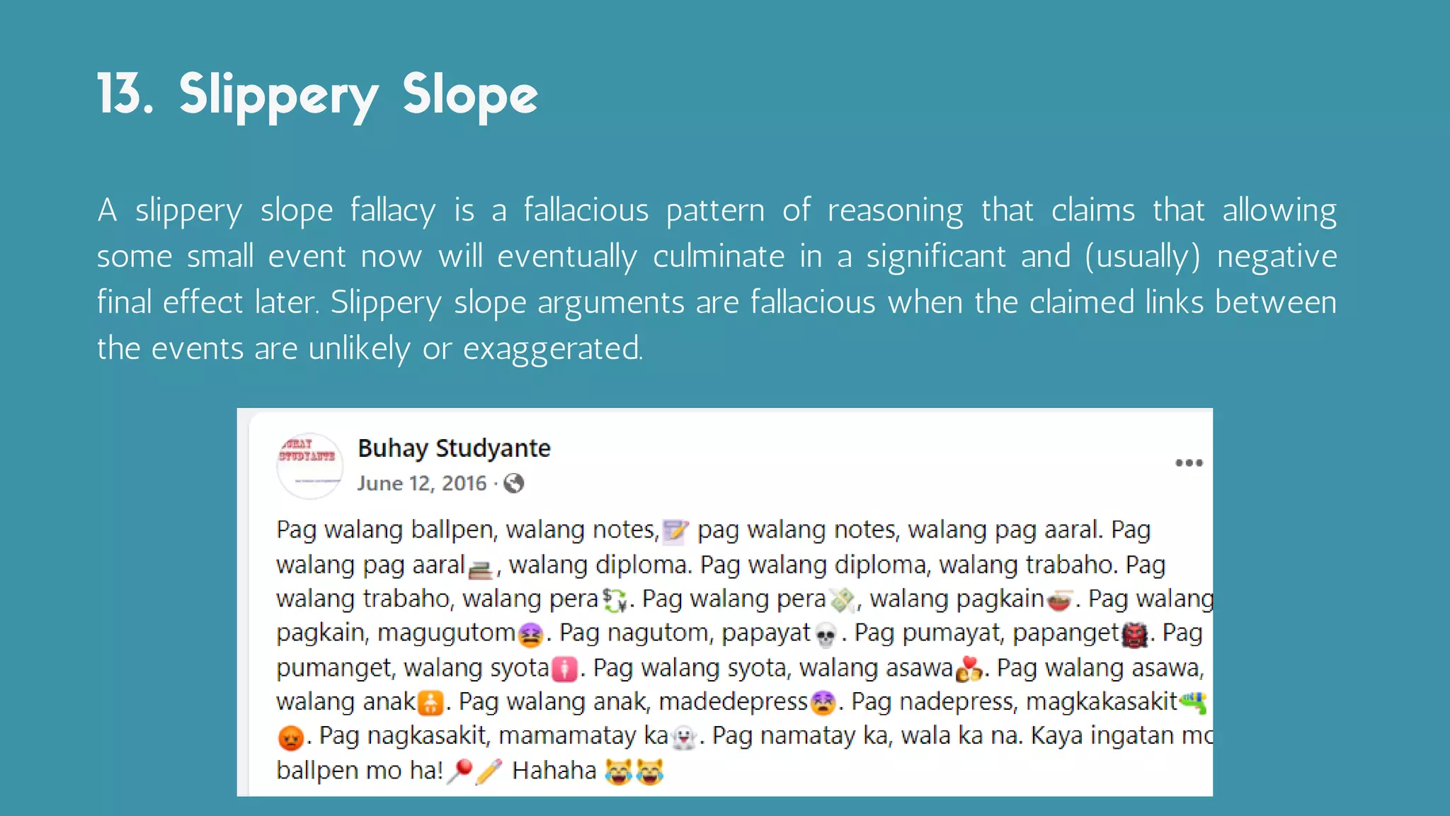 A slippery slope fallacy is a fallacious pattern of reasoning that claims that allowing
some small event now will eventually culminate in a significant and (usually) negative
final effect later. Slippery slope arguments are fallacious when the claimed links between
the events are unlikely or exaggerated.
13. Slippery Slope
 