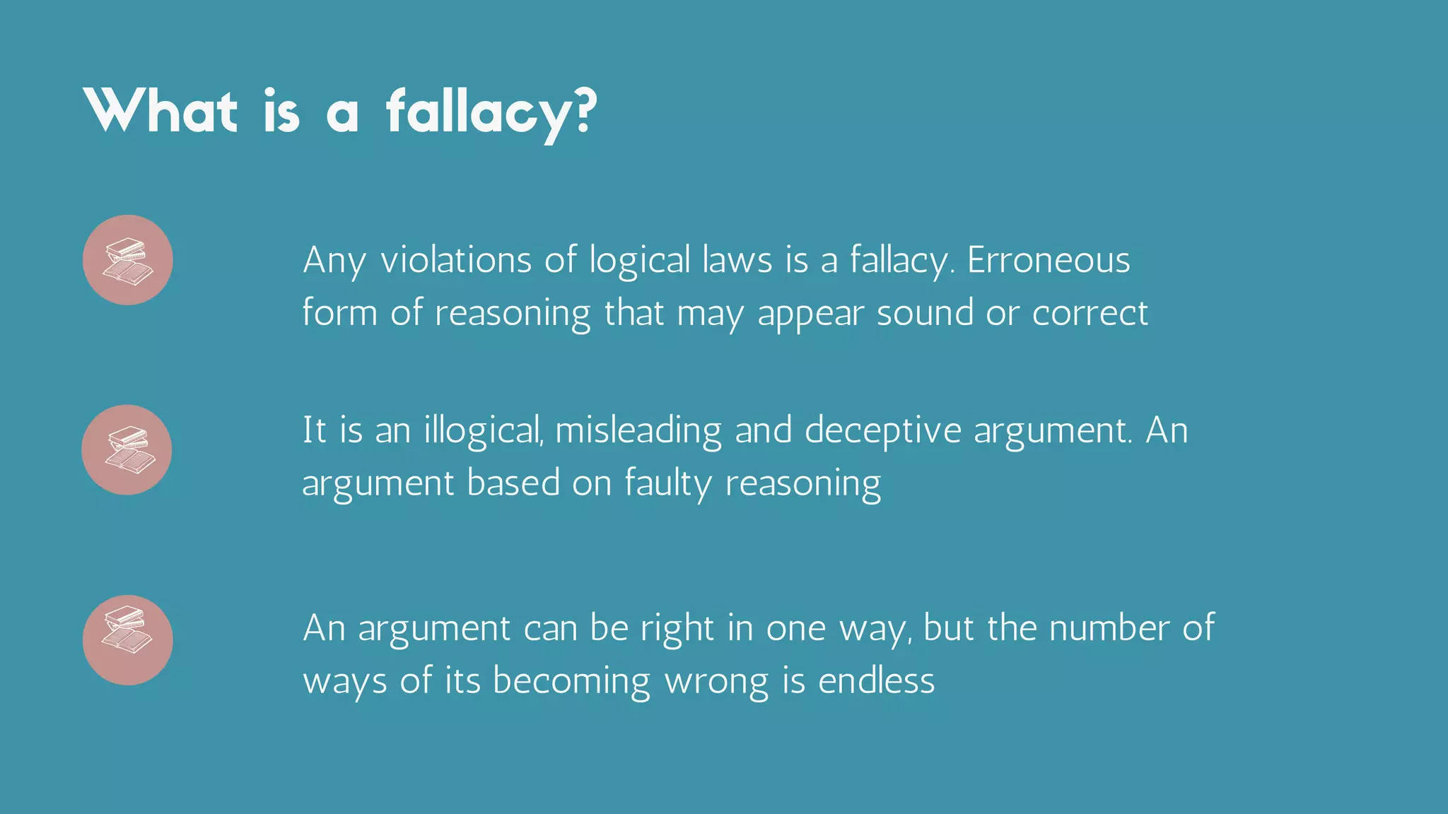 What is a fallacy?
Any violations of logical laws is a fallacy. Erroneous
form of reasoning that may appear sound or correct
It is an illogical, misleading and deceptive argument. An
argument based on faulty reasoning
An argument can be right in one way, but the number of
ways of its becoming wrong is endless
 