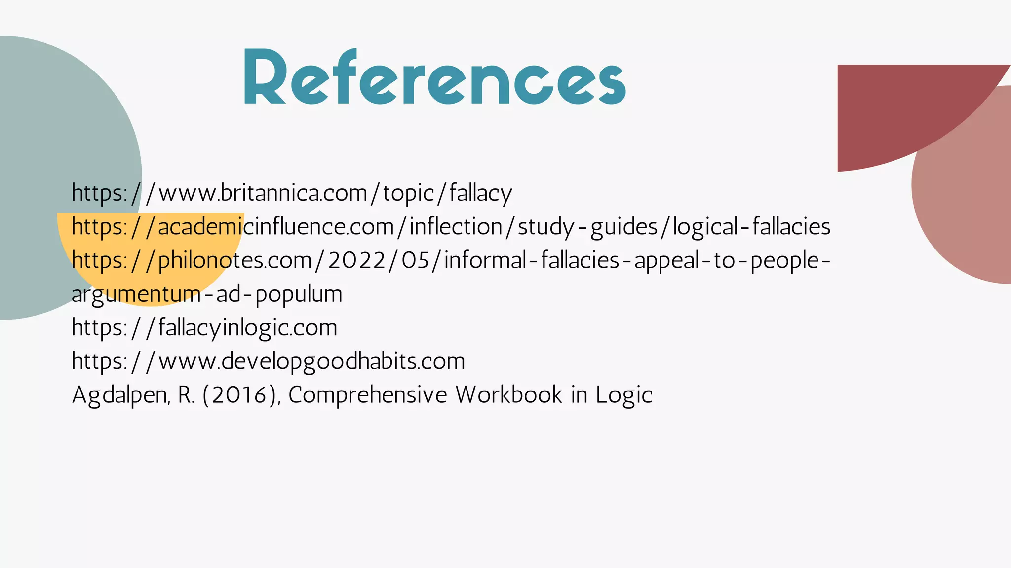 References
https://www.britannica.com/topic/fallacy
https://academicinfluence.com/inflection/study-guides/logical-fallacies
https://philonotes.com/2022/05/informal-fallacies-appeal-to-people-
argumentum-ad-populum
https://fallacyinlogic.com
https://www.developgoodhabits.com
Agdalpen, R. (2016), Comprehensive Workbook in Logic
 