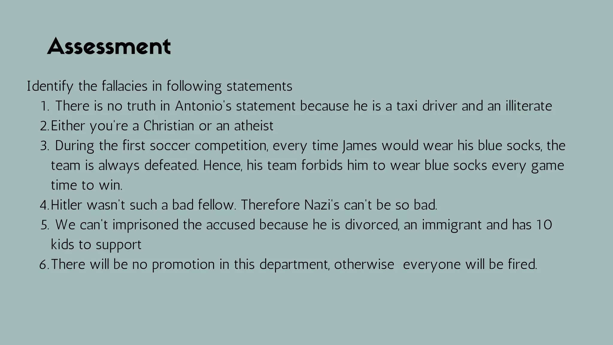 Assessment
There is no truth in Antonio's statement because he is a taxi driver and an illiterate
Either you're a Christian or an atheist
During the first soccer competition, every time James would wear his blue socks, the
team is always defeated. Hence, his team forbids him to wear blue socks every game
time to win.
Hitler wasn't such a bad fellow. Therefore Nazi's can't be so bad.
We can't imprisoned the accused because he is divorced, an immigrant and has 10
kids to support
There will be no promotion in this department, otherwise everyone will be fired.
Identify the fallacies in following statements
1.
2.
3.
4.
5.
6.
 