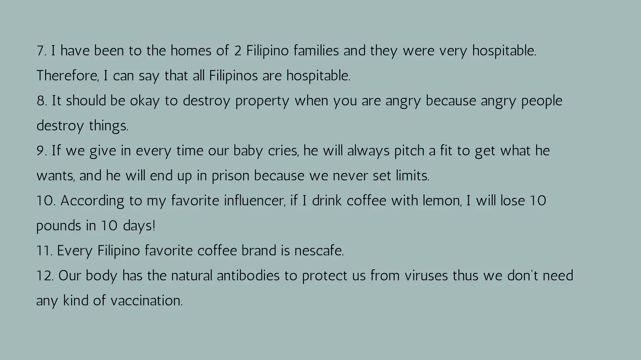 7. I have been to the homes of 2 Filipino families and they were very hospitable.
Therefore, I can say that all Filipinos are hospitable.
8. It should be okay to destroy property when you are angry because angry people
destroy things.
9. If we give in every time our baby cries, he will always pitch a fit to get what he
wants, and he will end up in prison because we never set limits.
10. According to my favorite influencer, if I drink coffee with lemon, I will lose 10
pounds in 10 days!
11. Every Filipino favorite coffee brand is nescafe.
12. Our body has the natural antibodies to protect us from viruses thus we don't need
any kind of vaccination.
 