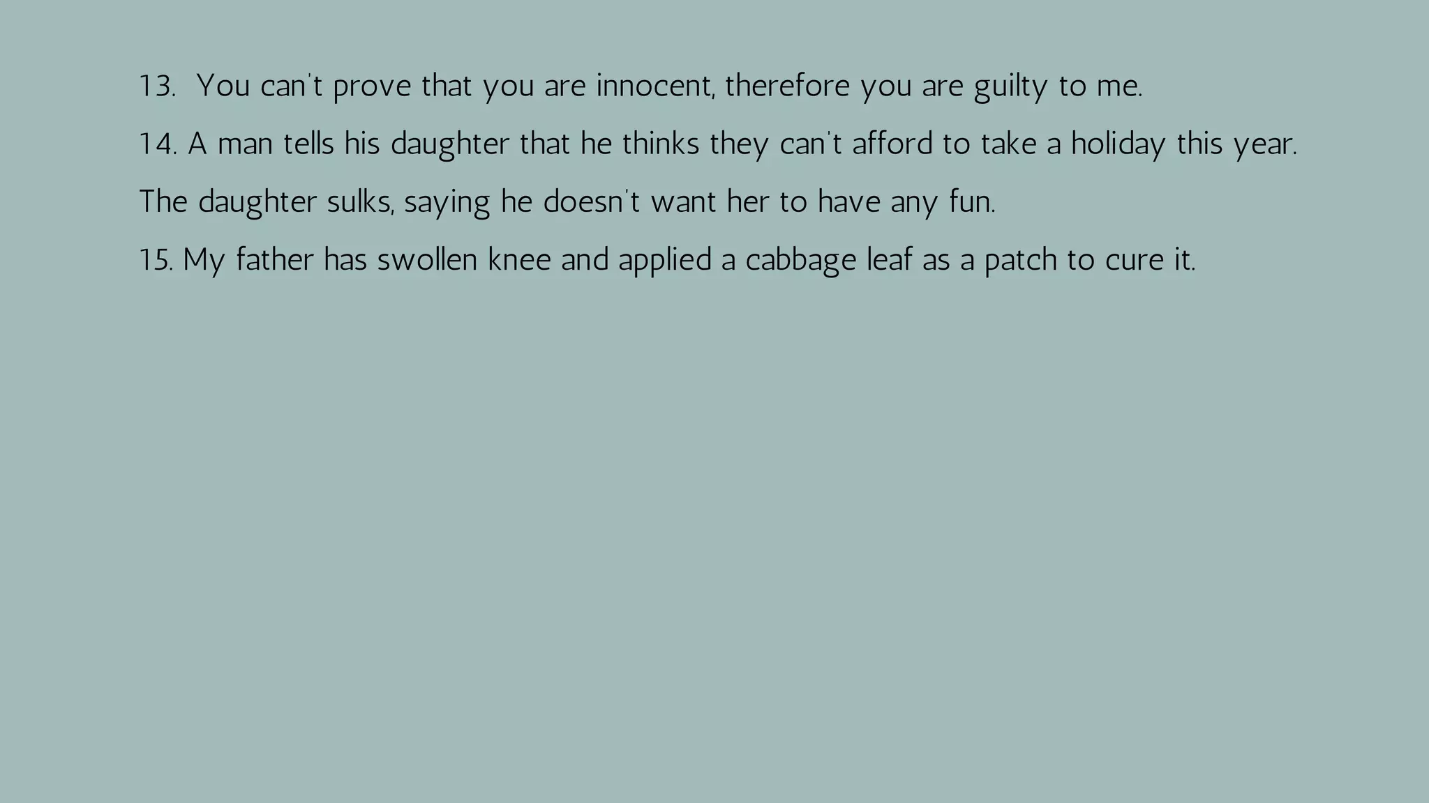 13. You can’t prove that you are innocent, therefore you are guilty to me.
14. A man tells his daughter that he thinks they can’t afford to take a holiday this year.
The daughter sulks, saying he doesn’t want her to have any fun.
15. My father has swollen knee and applied a cabbage leaf as a patch to cure it.
 
