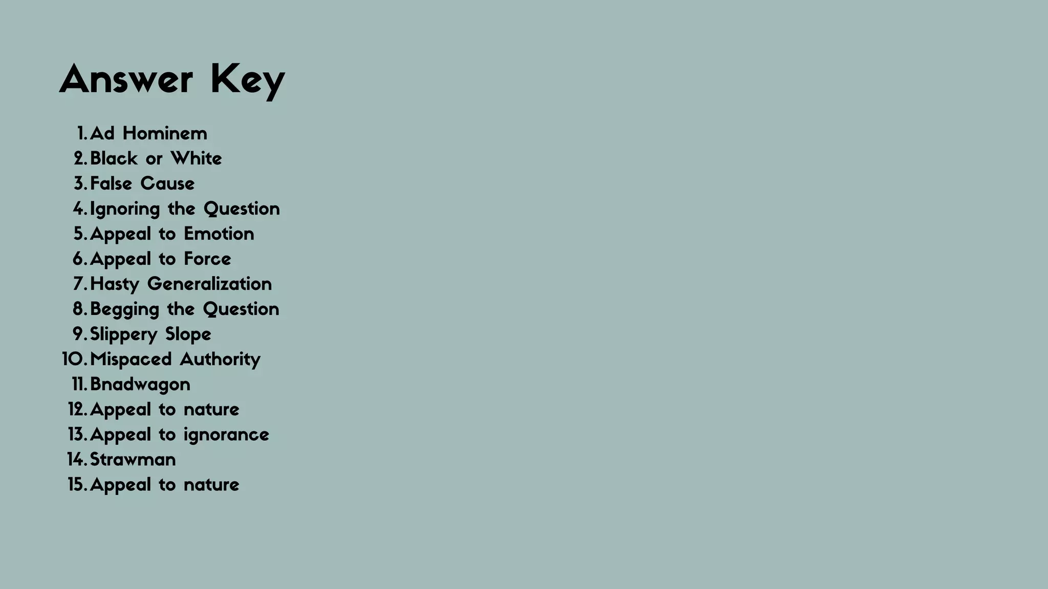 Answer Key
Ad Hominem
Black or White
False Cause
Ignoring the Question
Appeal to Emotion
Appeal to Force
Hasty Generalization
Begging the Question
Slippery Slope
Mispaced Authority
Bnadwagon
Appeal to nature
Appeal to ignorance
Strawman
Appeal to nature
1.
2.
3.
4.
5.
6.
7.
8.
9.
10.
11.
12.
13.
14.
15.
 