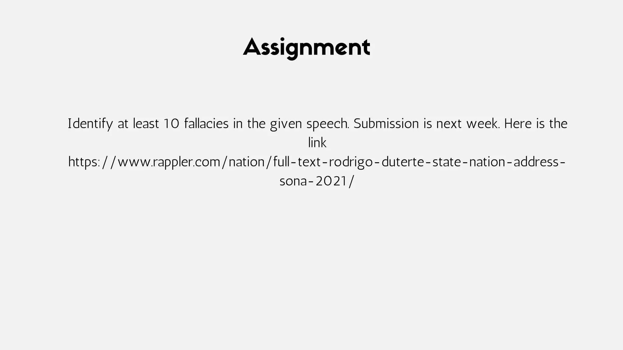Assignment
Identify at least 10 fallacies in the given speech. Submission is next week. Here is the
link
https://www.rappler.com/nation/full-text-rodrigo-duterte-state-nation-address-
sona-2021/
 
