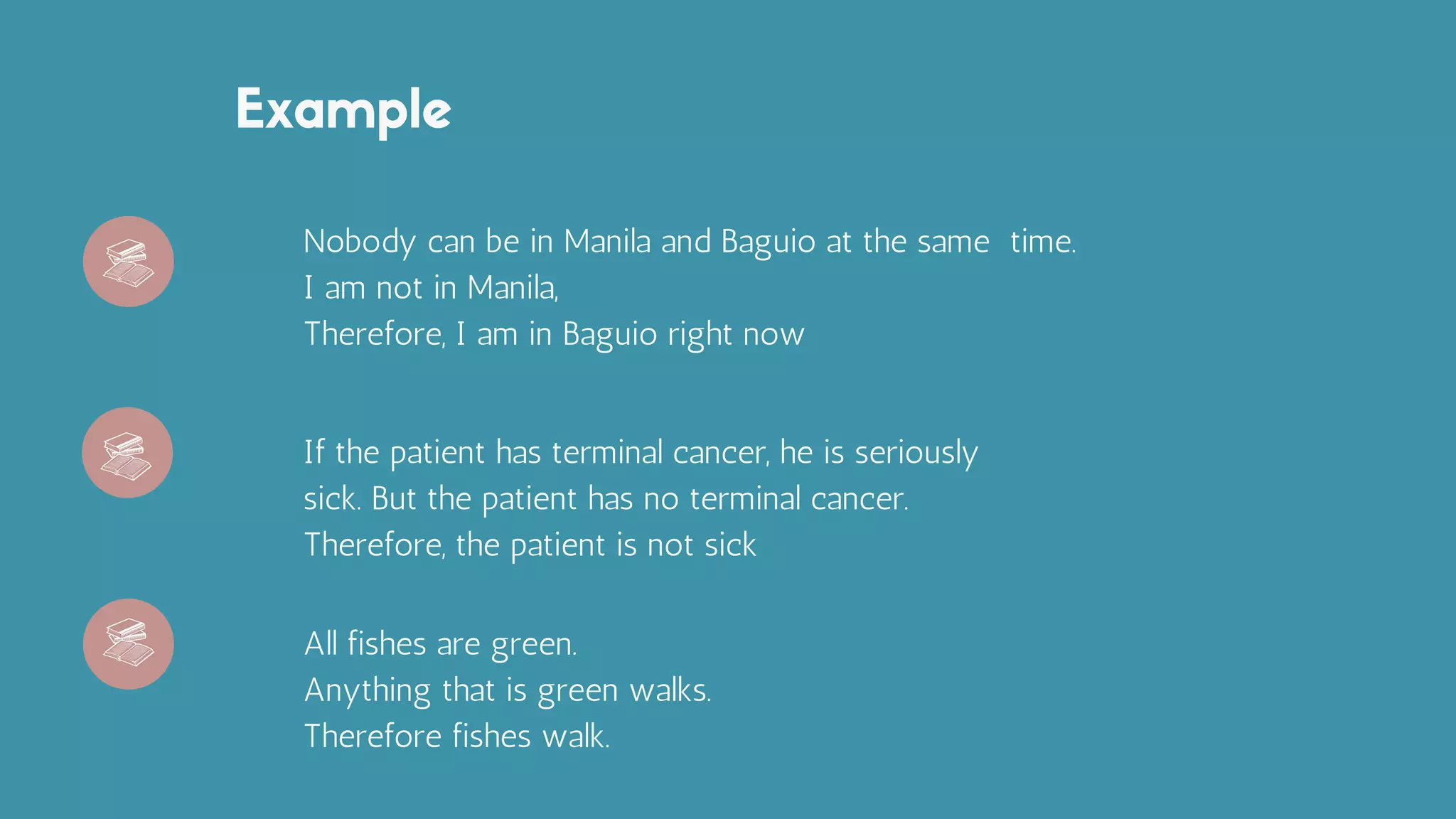 Example
Nobody can be in Manila and Baguio at the same time.
I am not in Manila,
Therefore, I am in Baguio right now
If the patient has terminal cancer, he is seriously
sick. But the patient has no terminal cancer.
Therefore, the patient is not sick
All fishes are green.
Anything that is green walks.
Therefore fishes walk.
 