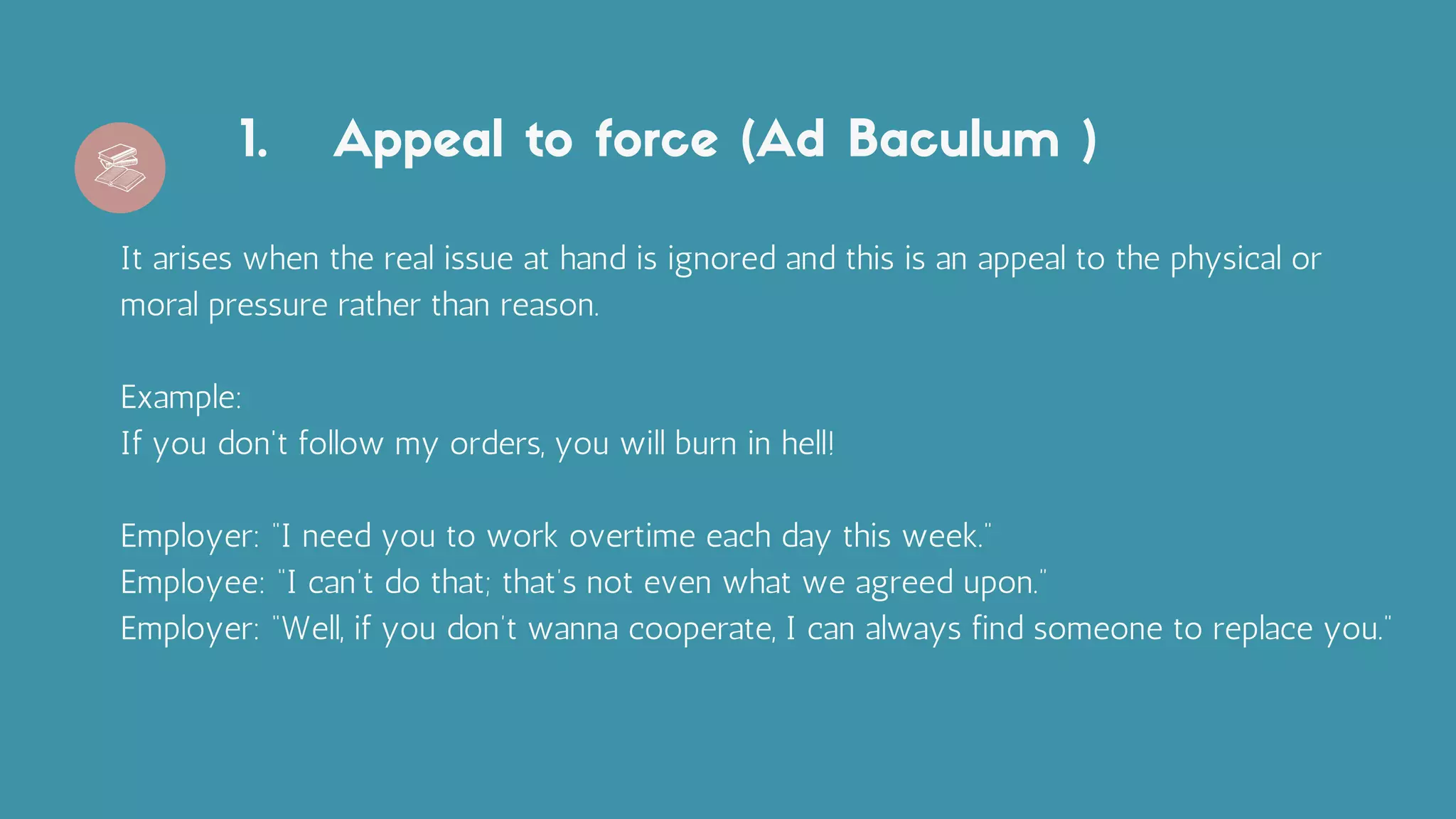 Appeal to force (Ad Baculum )
1.
It arises when the real issue at hand is ignored and this is an appeal to the physical or
moral pressure rather than reason.
Example:
If you don't follow my orders, you will burn in hell!
Employer: “I need you to work overtime each day this week.”
Employee: “I can’t do that; that’s not even what we agreed upon.”
Employer: “Well, if you don’t wanna cooperate, I can always find someone to replace you.”
 