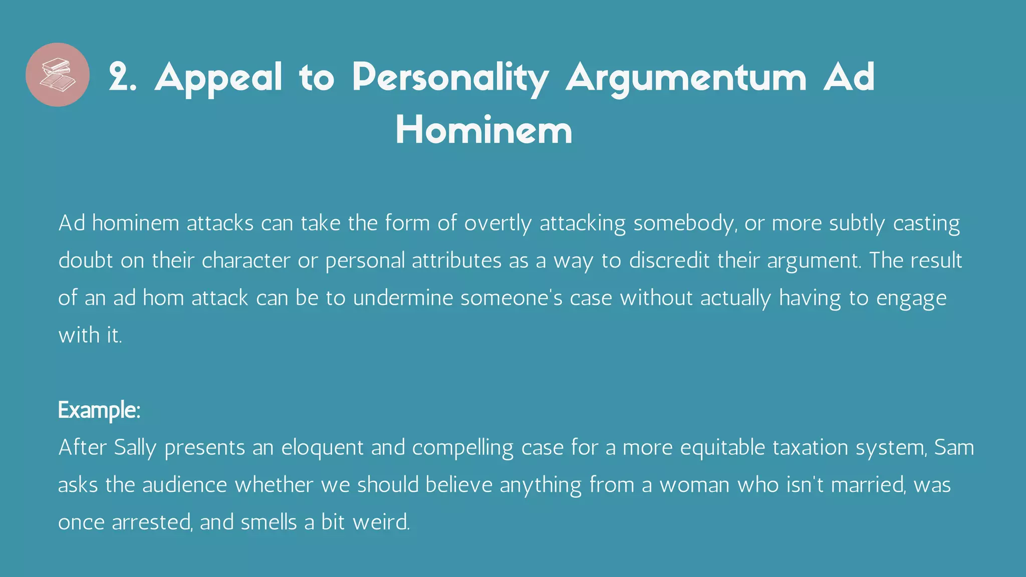 2. Appeal to Personality Argumentum Ad
Hominem
Ad hominem attacks can take the form of overtly attacking somebody, or more subtly casting
doubt on their character or personal attributes as a way to discredit their argument. The result
of an ad hom attack can be to undermine someone's case without actually having to engage
with it.
Example:
After Sally presents an eloquent and compelling case for a more equitable taxation system, Sam
asks the audience whether we should believe anything from a woman who isn't married, was
once arrested, and smells a bit weird.
 