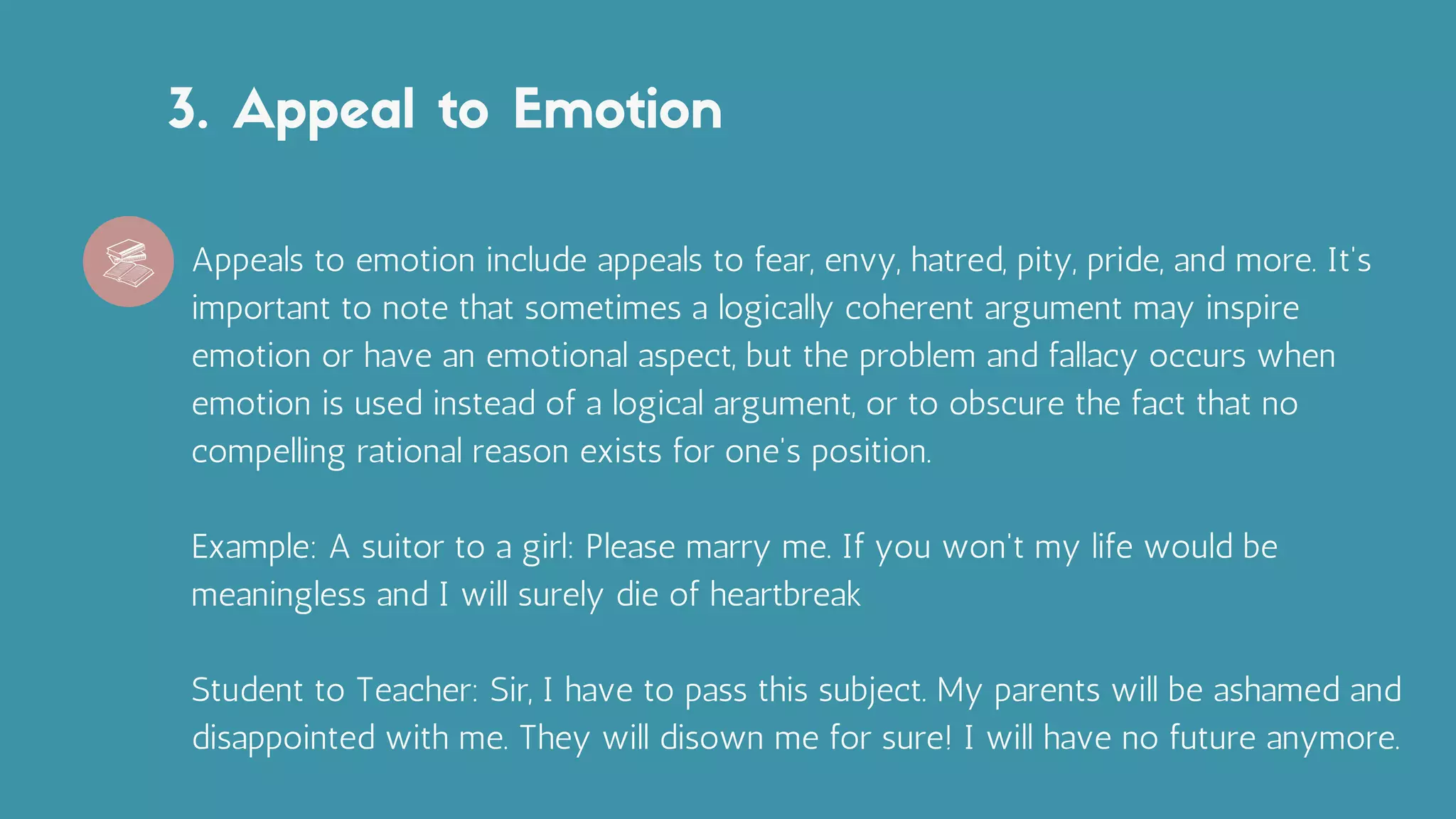 3. Appeal to Emotion
Appeals to emotion include appeals to fear, envy, hatred, pity, pride, and more. It's
important to note that sometimes a logically coherent argument may inspire
emotion or have an emotional aspect, but the problem and fallacy occurs when
emotion is used instead of a logical argument, or to obscure the fact that no
compelling rational reason exists for one's position.
Example: A suitor to a girl: Please marry me. If you won't my life would be
meaningless and I will surely die of heartbreak
Student to Teacher: Sir, I have to pass this subject. My parents will be ashamed and
disappointed with me. They will disown me for sure! I will have no future anymore.
 