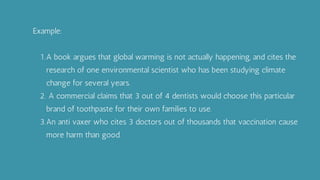 A book argues that global warming is not actually happening, and cites the
research of one environmental scientist who has been studying climate
change for several years.
A commercial claims that 3 out of 4 dentists would choose this particular
brand of toothpaste for their own families to use.
An anti vaxer who cites 3 doctors out of thousands that vaccination cause
more harm than good.
Example:
1.
2.
3.
 