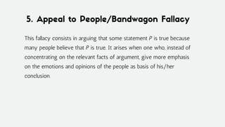 5. Appeal to People/Bandwagon Fallacy
This fallacy consists in arguing that some statement P is true because
many people believe that P is true. It arises when one who, instead of
concentrating on the relevant facts of argument, give more emphasis
on the emotions and opinions of the people as basis of his/her
conclusion.
 