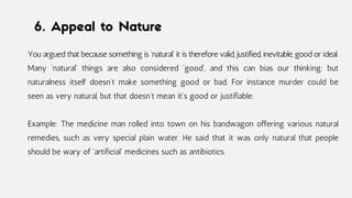 6. Appeal to Nature
You argued that because something is 'natural' it is therefore valid, justified, inevitable, good or ideal.
Many 'natural' things are also considered 'good', and this can bias our thinking; but
naturalness itself doesn't make something good or bad. For instance murder could be
seen as very natural, but that doesn't mean it's good or justifiable.
Example: The medicine man rolled into town on his bandwagon offering various natural
remedies, such as very special plain water. He said that it was only natural that people
should be wary of 'artificial' medicines such as antibiotics.
 