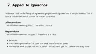 7. Appeal to Ignorance
Examples:
You cannot prove that God does not exist; therefore God exists.
No one has ever proven that UFOs haven’t visited earth yet, so I believe that they have.
When the truth or the falsity of a particular proposition is ignored and is simply asserted that it
is true or false because it cannot be proven otherwise.
Affirmative form:
There is no evidence against X. Therefore, X is true.
Negative form:
There is no evidence to support Y. Therefore, Y is false
 