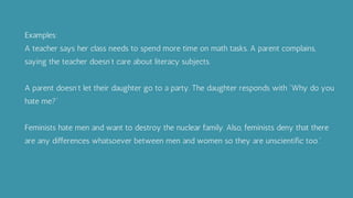 Examples:
A teacher says her class needs to spend more time on math tasks. A parent complains,
saying the teacher doesn’t care about literacy subjects.
A parent doesn’t let their daughter go to a party. The daughter responds with “Why do you
hate me?”
Feminists hate men and want to destroy the nuclear family. Also, feminists deny that there
are any differences whatsoever between men and women so they are unscientific too.”
 