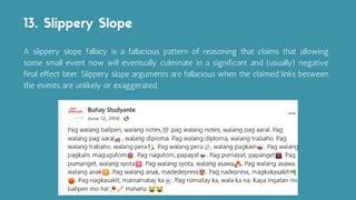 A slippery slope fallacy is a fallacious pattern of reasoning that claims that allowing
some small event now will eventually culminate in a significant and (usually) negative
final effect later. Slippery slope arguments are fallacious when the claimed links between
the events are unlikely or exaggerated.
13. Slippery Slope
 