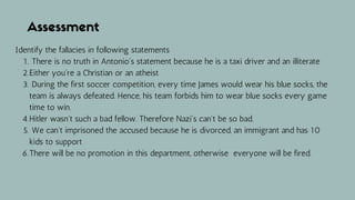 Assessment
There is no truth in Antonio's statement because he is a taxi driver and an illiterate
Either you're a Christian or an atheist
During the first soccer competition, every time James would wear his blue socks, the
team is always defeated. Hence, his team forbids him to wear blue socks every game
time to win.
Hitler wasn't such a bad fellow. Therefore Nazi's can't be so bad.
We can't imprisoned the accused because he is divorced, an immigrant and has 10
kids to support
There will be no promotion in this department, otherwise everyone will be fired.
Identify the fallacies in following statements
1.
2.
3.
4.
5.
6.
 