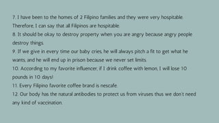 7. I have been to the homes of 2 Filipino families and they were very hospitable.
Therefore, I can say that all Filipinos are hospitable.
8. It should be okay to destroy property when you are angry because angry people
destroy things.
9. If we give in every time our baby cries, he will always pitch a fit to get what he
wants, and he will end up in prison because we never set limits.
10. According to my favorite influencer, if I drink coffee with lemon, I will lose 10
pounds in 10 days!
11. Every Filipino favorite coffee brand is nescafe.
12. Our body has the natural antibodies to protect us from viruses thus we don't need
any kind of vaccination.
 