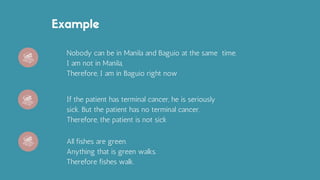 Example
Nobody can be in Manila and Baguio at the same time.
I am not in Manila,
Therefore, I am in Baguio right now
If the patient has terminal cancer, he is seriously
sick. But the patient has no terminal cancer.
Therefore, the patient is not sick
All fishes are green.
Anything that is green walks.
Therefore fishes walk.
 