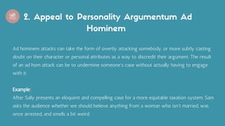 2. Appeal to Personality Argumentum Ad
Hominem
Ad hominem attacks can take the form of overtly attacking somebody, or more subtly casting
doubt on their character or personal attributes as a way to discredit their argument. The result
of an ad hom attack can be to undermine someone's case without actually having to engage
with it.
Example:
After Sally presents an eloquent and compelling case for a more equitable taxation system, Sam
asks the audience whether we should believe anything from a woman who isn't married, was
once arrested, and smells a bit weird.
 
