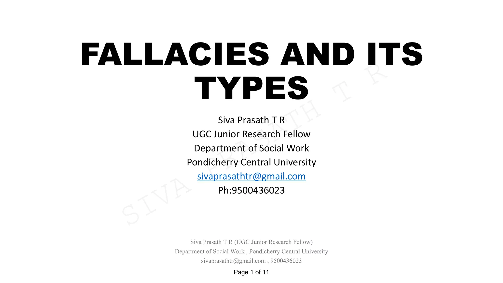 FALLACIES AND ITS
TYPES
Siva Prasath T R
UGC Junior Research Fellow
Department of Social Work
Pondicherry Central University
sivaprasathtr@gmail.com
Ph:9500436023
Siva Prasath T R (UGC Junior Research Fellow)
Department of Social Work , Pondicherry Central University
sivaprasathtr@gmail.com , 9500436023
Page 1 of 11
SIVA
PRASATH
T
R
 
