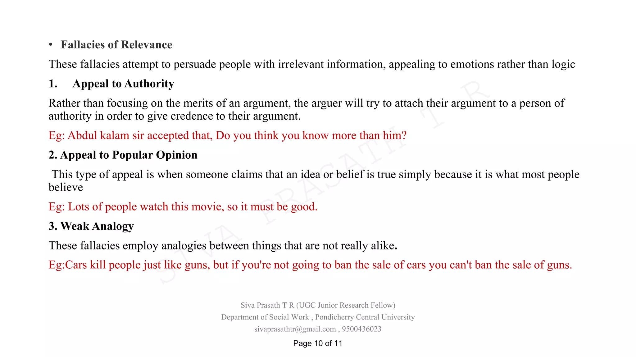 • Fallacies of Relevance
These fallacies attempt to persuade people with irrelevant information, appealing to emotions rather than logic
1. Appeal to Authority
Rather than focusing on the merits of an argument, the arguer will try to attach their argument to a person of
authority in order to give credence to their argument.
Eg: Abdul kalam sir accepted that, Do you think you know more than him?
2. Appeal to Popular Opinion
This type of appeal is when someone claims that an idea or belief is true simply because it is what most people
believe
Eg: Lots of people watch this movie, so it must be good.
3. Weak Analogy
These fallacies employ analogies between things that are not really alike.
Eg:Cars kill people just like guns, but if you're not going to ban the sale of cars you can't ban the sale of guns.
Siva Prasath T R (UGC Junior Research Fellow)
Department of Social Work , Pondicherry Central University
sivaprasathtr@gmail.com , 9500436023
Page 10 of 11
SIVA
PRASATH
T
R
 