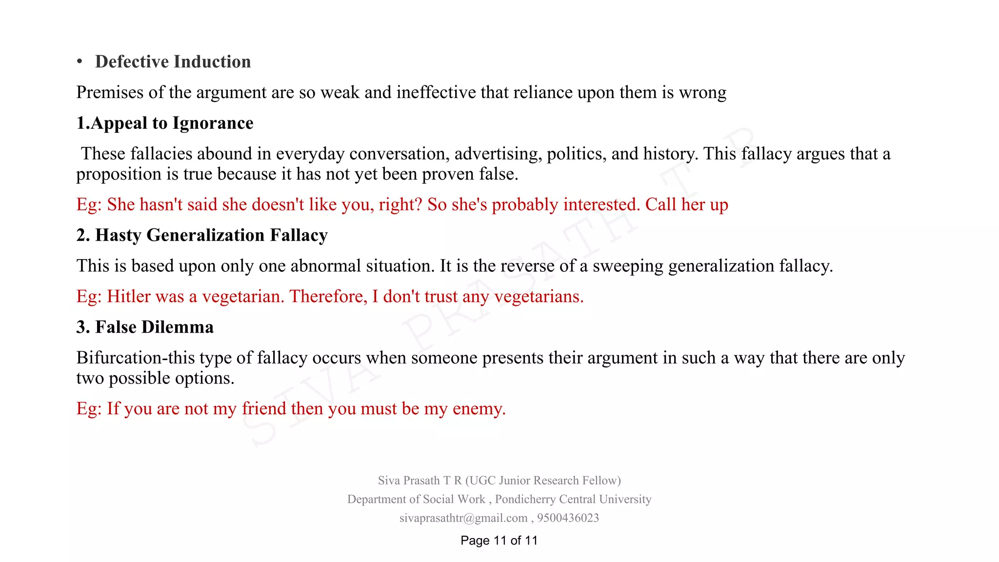 • Defective Induction
Premises of the argument are so weak and ineffective that reliance upon them is wrong
1.Appeal to Ignorance
These fallacies abound in everyday conversation, advertising, politics, and history. This fallacy argues that a
proposition is true because it has not yet been proven false.
Eg: She hasn't said she doesn't like you, right? So she's probably interested. Call her up
2. Hasty Generalization Fallacy
This is based upon only one abnormal situation. It is the reverse of a sweeping generalization fallacy.
Eg: Hitler was a vegetarian. Therefore, I don't trust any vegetarians.
3. False Dilemma
Bifurcation-this type of fallacy occurs when someone presents their argument in such a way that there are only
two possible options.
Eg: If you are not my friend then you must be my enemy.
Siva Prasath T R (UGC Junior Research Fellow)
Department of Social Work , Pondicherry Central University
sivaprasathtr@gmail.com , 9500436023
Page 11 of 11
SIVA
PRASATH
T
R
 