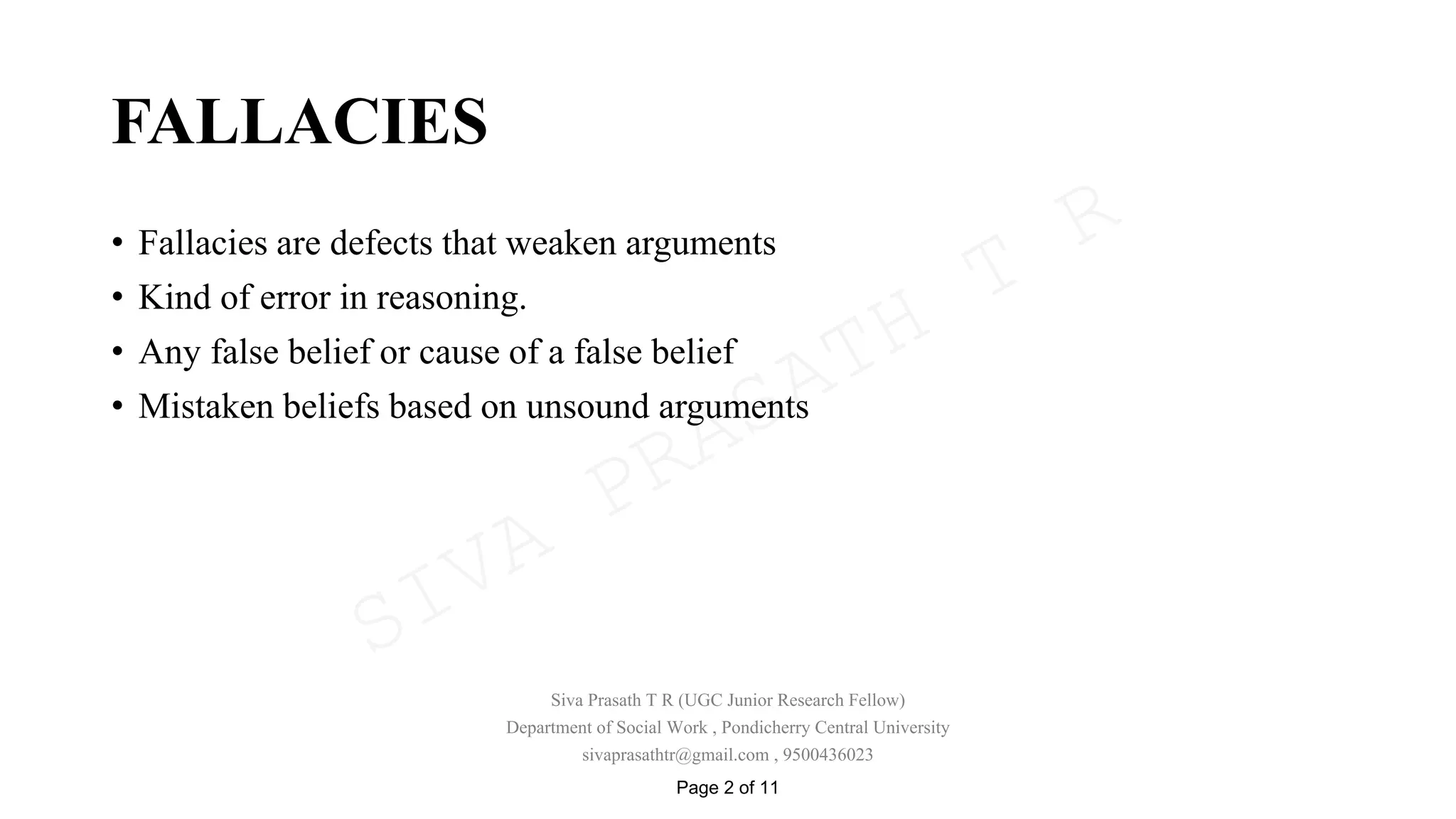 FALLACIES
• Fallacies are defects that weaken arguments
• Kind of error in reasoning.
• Any false belief or cause of a false belief
• Mistaken beliefs based on unsound arguments
Siva Prasath T R (UGC Junior Research Fellow)
Department of Social Work , Pondicherry Central University
sivaprasathtr@gmail.com , 9500436023
Page 2 of 11
SIVA
PRASATH
T
R
 