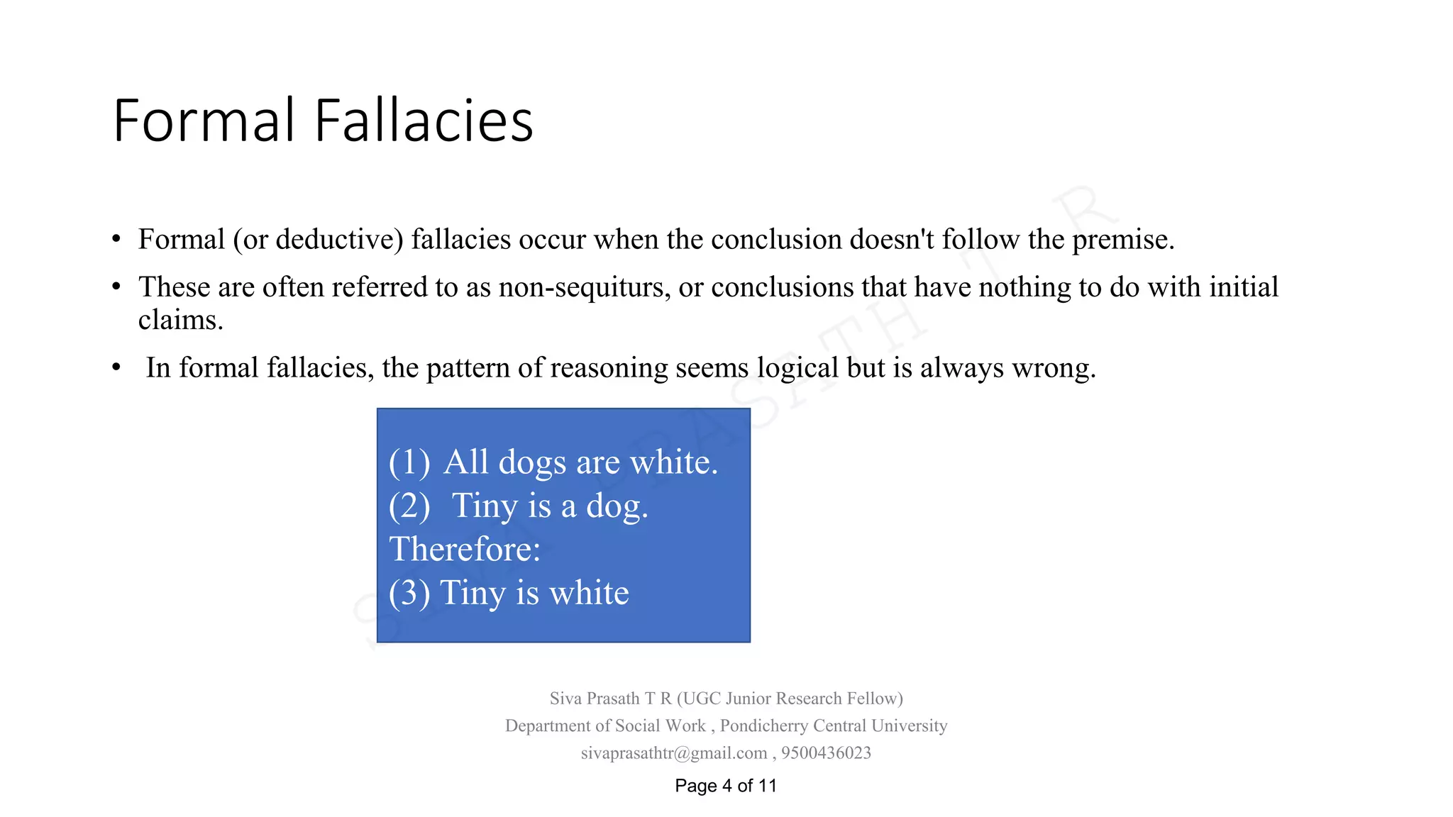 Formal Fallacies
• Formal (or deductive) fallacies occur when the conclusion doesn't follow the premise.
• These are often referred to as non-sequiturs, or conclusions that have nothing to do with initial
claims.
• In formal fallacies, the pattern of reasoning seems logical but is always wrong.
(1) All dogs are white.
(2) Tiny is a dog.
Therefore:
(3) Tiny is white
Siva Prasath T R (UGC Junior Research Fellow)
Department of Social Work , Pondicherry Central University
sivaprasathtr@gmail.com , 9500436023
Page 4 of 11
SIVA
PRASATH
T
R
 