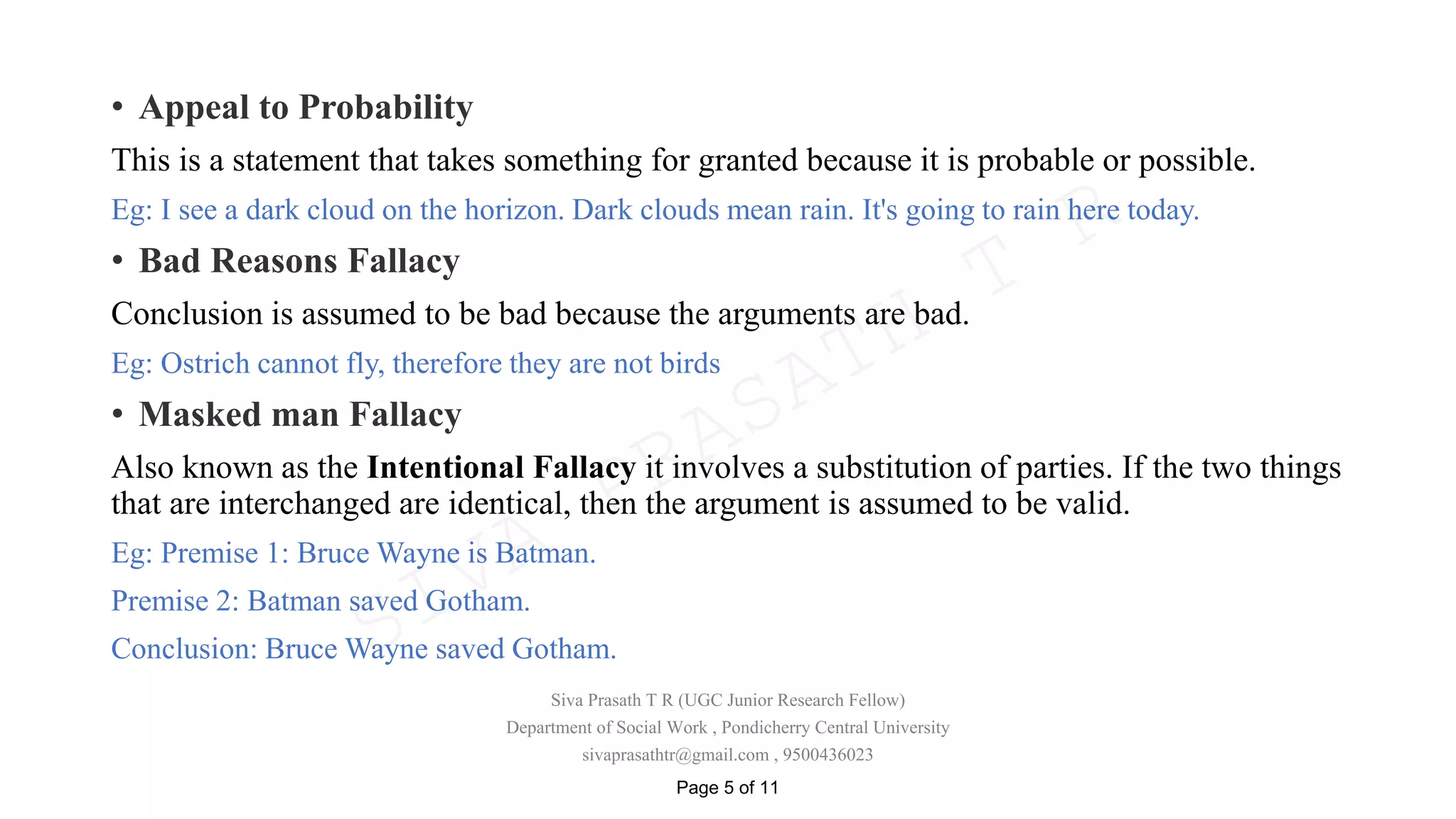 • Appeal to Probability
This is a statement that takes something for granted because it is probable or possible.
Eg: I see a dark cloud on the horizon. Dark clouds mean rain. It's going to rain here today.
• Bad Reasons Fallacy
Conclusion is assumed to be bad because the arguments are bad.
Eg: Ostrich cannot fly, therefore they are not birds
• Masked man Fallacy
Also known as the Intentional Fallacy it involves a substitution of parties. If the two things
that are interchanged are identical, then the argument is assumed to be valid.
Eg: Premise 1: Bruce Wayne is Batman.
Premise 2: Batman saved Gotham.
Conclusion: Bruce Wayne saved Gotham.
Siva Prasath T R (UGC Junior Research Fellow)
Department of Social Work , Pondicherry Central University
sivaprasathtr@gmail.com , 9500436023
Page 5 of 11
SIVA
PRASATH
T
R
 
