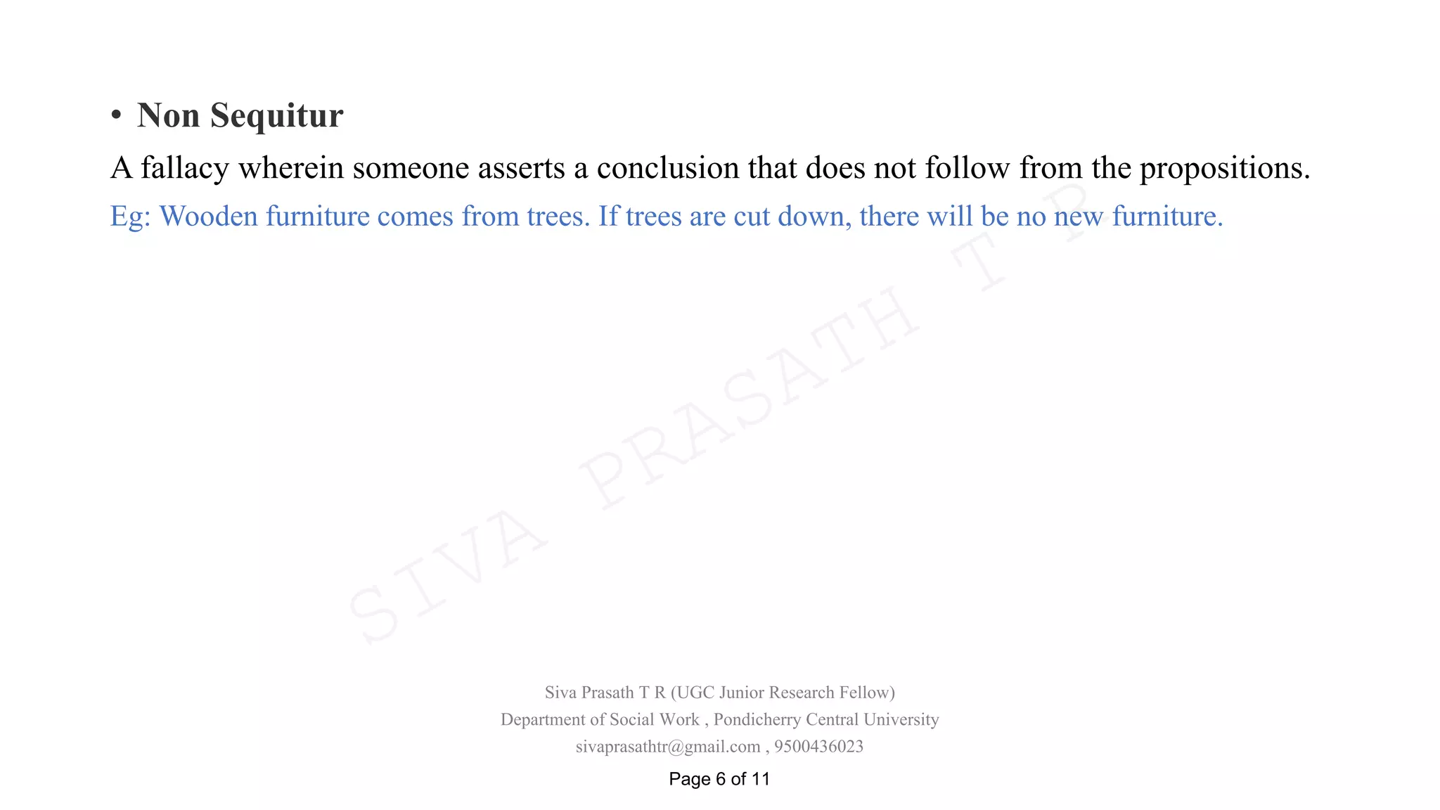 • Non Sequitur
A fallacy wherein someone asserts a conclusion that does not follow from the propositions.
Eg: Wooden furniture comes from trees. If trees are cut down, there will be no new furniture.
Siva Prasath T R (UGC Junior Research Fellow)
Department of Social Work , Pondicherry Central University
sivaprasathtr@gmail.com , 9500436023
Page 6 of 11
SIVA
PRASATH
T
R
 