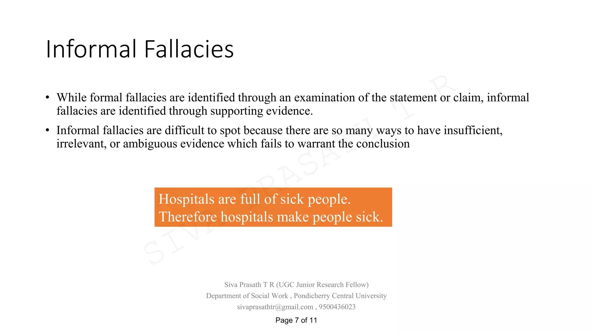 Informal Fallacies
• While formal fallacies are identified through an examination of the statement or claim, informal
fallacies are identified through supporting evidence.
• Informal fallacies are difficult to spot because there are so many ways to have insufficient,
irrelevant, or ambiguous evidence which fails to warrant the conclusion
Hospitals are full of sick people.
Therefore hospitals make people sick.
Siva Prasath T R (UGC Junior Research Fellow)
Department of Social Work , Pondicherry Central University
sivaprasathtr@gmail.com , 9500436023
Page 7 of 11
SIVA
PRASATH
T
R
 