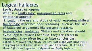 Logical Fallacies
Logic, Facts or Appeal
What is a faulty logic, unsupported facts and
emotional appeal?
1. Logic is the use and study of valid reasoning while a
faulty logic describes poor reasoning, such as the use
of fallacious arguments like personal attacks,
irrelevancies, analogies. Writers and speakers should
avoid logical fallacies because they are errors in
reasoning, they often lead to false conclusions.
Example, “I loved that movie we saw last night with Brad Pitt. I
am going to rent all of his movies, and I am sure I’ll like all of
them.” (It is an imperfect judgment (or faulty logic!) to
 