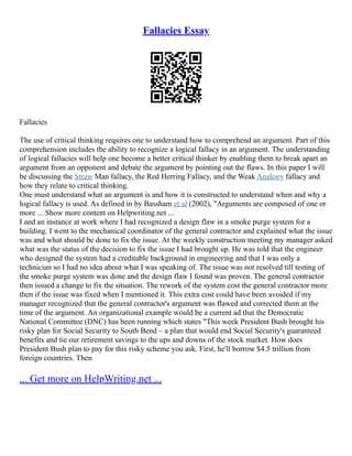 Fallacies Essay
Fallacies
The use of critical thinking requires one to understand how to comprehend an argument. Part of this
comprehension includes the ability to recognize a logical fallacy in an argument. The understanding
of logical fallacies will help one become a better critical thinker by enabling them to break apart an
argument from an opponent and debate the argument by pointing out the flaws. In this paper I will
be discussing the Straw Man fallacy, the Red Herring Fallacy, and the Weak Analogy fallacy and
how they relate to critical thinking.
One must understand what an argument is and how it is constructed to understand when and why a
logical fallacy is used. As defined in by Bassham et al (2002), "Arguments are composed of one or
more ... Show more content on Helpwriting.net ...
I and an instance at work where I had recognized a design flaw in a smoke purge system for a
building. I went to the mechanical coordinator of the general contractor and explained what the issue
was and what should be done to fix the issue. At the weekly construction meeting my manager asked
what was the status of the decision to fix the issue I had brought up. He was told that the engineer
who designed the system had a creditable background in engineering and that I was only a
technician so I had no idea about what I was speaking of. The issue was not resolved till testing of
the smoke purge system was done and the design flaw I found was proven. The general contractor
then issued a change to fix the situation. The rework of the system cost the general contractor more
then if the issue was fixed when I mentioned it. This extra cost could have been avoided if my
manager recognized that the general contractor's argument was flawed and corrected them at the
time of the argument. An organizational example would be a current ad that the Democratic
National Committee (DNC) has been running which states "This week President Bush brought his
risky plan for Social Security to South Bend – a plan that would end Social Security's guaranteed
benefits and tie our retirement savings to the ups and downs of the stock market. How does
President Bush plan to pay for this risky scheme you ask. First, he'll borrow $4.5 trillion from
foreign countries. Then
... Get more on HelpWriting.net ...
 