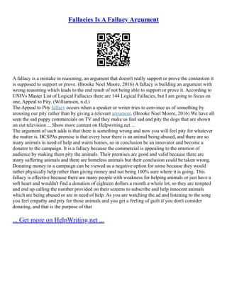 Fallacies Is A Fallacy Argument
A fallacy is a mistake in reasoning, an argument that doesn't really support or prove the contention it
is supposed to support or prove. (Brooke Noel Moore, 2016) A fallacy is building an argument with
wrong reasoning which leads to the end result of not being able to support or prove it. According to
UNIVs Master List of Logical Fallacies there are 144 Logical Fallacies, but I am going to focus on
one, Appeal to Pity. (Williamson, n.d.)
The Appeal to Pity fallacy occurs when a speaker or writer tries to convince us of something by
arousing our pity rather than by giving a relevant argument. (Brooke Noel Moore, 2016) We have all
seen the sad puppy commercials on TV and they make us feel sad and pity the dogs that are shown
on out television ... Show more content on Helpwriting.net ...
The argument of such adds is that there is something wrong and now you will feel pity for whatever
the matter is. BCSPAs premise is that every hour there is an animal being abused, and there are so
many animals in need of help and warm homes, so in conclusion be an innovator and become a
donator to the campaign. It is a fallacy because the commercial is appealing to the emotion of
audience by making them pity the animals. Their premises are good and valid because there are
many suffering animals and there are homeless animals but their conclusion could be taken wrong.
Donating money to a campaign can be viewed as a negative option for some because they would
rather physically help rather than giving money and not being 100% sure where it is going. This
fallacy is effective because there are many people with weakness for helping animals or just have a
soft heart and wouldn't find a donation of eighteen dollars a month a whole lot, so they are tempted
and end up calling the number provided on their screens to subscribe and help innocent animals
which are being abused or are in need of help. As you are watching the ad and listening to the song
you feel empathy and pity for those animals and you get a feeling of guilt if you don't consider
donating, and that is the purpose of that
... Get more on HelpWriting.net ...
 