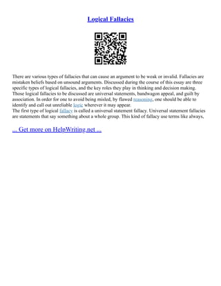 Logical Fallacies
There are various types of fallacies that can cause an argument to be weak or invalid. Fallacies are
mistaken beliefs based on unsound arguments. Discussed during the course of this essay are three
specific types of logical fallacies, and the key roles they play in thinking and decision making.
Those logical fallacies to be discussed are universal statements, bandwagon appeal, and guilt by
association. In order for one to avoid being misled, by flawed reasoning, one should be able to
identify and call out unreliable logic wherever it may appear.
The first type of logical fallacy is called a universal statement fallacy. Universal statement fallacies
are statements that say something about a whole group. This kind of fallacy use terms like always,
... Get more on HelpWriting.net ...
 