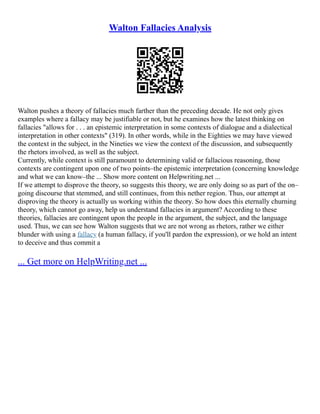 Walton Fallacies Analysis
Walton pushes a theory of fallacies much farther than the preceding decade. He not only gives
examples where a fallacy may be justifiable or not, but he examines how the latest thinking on
fallacies "allows for . . . an epistemic interpretation in some contexts of dialogue and a dialectical
interpretation in other contexts" (319). In other words, while in the Eighties we may have viewed
the context in the subject, in the Nineties we view the context of the discussion, and subsequently
the rhetors involved, as well as the subject.
Currently, while context is still paramount to determining valid or fallacious reasoning, those
contexts are contingent upon one of two points–the epistemic interpretation (concerning knowledge
and what we can know–the ... Show more content on Helpwriting.net ...
If we attempt to disprove the theory, so suggests this theory, we are only doing so as part of the on–
going discourse that stemmed, and still continues, from this nether region. Thus, our attempt at
disproving the theory is actually us working within the theory. So how does this eternally churning
theory, which cannot go away, help us understand fallacies in argument? According to these
theories, fallacies are contingent upon the people in the argument, the subject, and the language
used. Thus, we can see how Walton suggests that we are not wrong as rhetors, rather we either
blunder with using a fallacy (a human fallacy, if you'll pardon the expression), or we hold an intent
to deceive and thus commit a
... Get more on HelpWriting.net ...
 