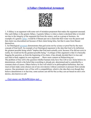 A Fallacy Ontological Argument
1. A fallacy is an argument with some sort of mistaken proponent that makes the argument unsound.
One such fallacy is the genetic fallacy. A genetic fallacy is when a claim is declared false or invalid
not due to the integrity of the argument but from the source, such as a group or business. An
example of a genetic fallacy would be if Dasani put out a claim that their water was the purest and
that claim was discredited not because of their claim being false, but that it came from Dasani
themselves.
2. An Ontological argument demonstrates that god exists not by science or proof but by the mere
concept of God itself. An example of an Ontological argument is the idea that God is by definition
the greatest possible being which "implies that God must actually exist, because if he did not exist in
reality, he would not be the greatest possible being." A critique of this argument is that it is basically
begging the question, as from the beginning of its claim, it has already decided that it is true and
uses that to back support its own argument. ... Show more content on Helpwriting.net ...
The problem of free will is the question whether humans truly have free will or not. Some believe in
determinism, which is the belief that everything is already pre–determined and is controlled by a
constant chain of causes. Others believe in free will which in its philosophical definition, that one
must at least make some choices out of one own desires without constraint or pressure from outside
sources. One prominent view of free will is compatibilism; which is the idea that even though they
believe determinism is in fact true, some actions can still be free as they can act based on one's own
desires, also known as soft
... Get more on HelpWriting.net ...
 