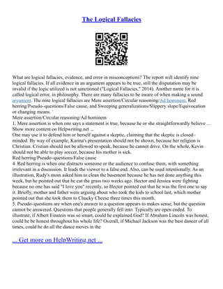 The Logical Fallacies
What are logical fallacies, evidence, and error in misconceptions? The report will identify nine
logical fallacies. If all evidence in an argument appears to be true, still the disputation may be
invalid if the logic utilized is not sanctioned ("Logical Fallacies," 2014). Another name for it is
called logical error, in philosophy. There are many fallacies to be aware of when making a sound
argument. The nine logical fallacies are Mere assertion/Circular reasoning/Ad hominem, Red
herring/Pseudo–questions/False cause, and Sweeping generalizations/Slippery slope/Equivocation
or changing means. `
Mere assertion/Circular reasoning/Ad hominem
1. Mere assertion is when one says a statement is true, because he or she straightforwardly believe ...
Show more content on Helpwriting.net ...
One may use it to defend him or herself against a skeptic, claiming that the skeptic is closed–
minded. By way of example, Karina's presentation should not be shown, because her religion is
Christian. Cristian should not be allowed to speak, because he cannot drive. On the whole, Kevin
should not be able to play soccer, because his mother is sick.
Red herring/Pseudo–questions/False cause
4. Red herring is when one distracts someone or the audience to confuse them, with something
irrelevant in a discussion. It leads the viewer to a false end. Also, can be used intentionally. As an
illustration, Rudy's mom asked him to clean the basement because he has not done anything this
week, but he pointed out that he cut the grass two weeks ago. Hector and Jessica were fighting
because no one has said "I love you" recently, so Hector pointed out that he was the first one to say
it. Briefly, mother and father were arguing about who took the kids to school last, which mother
pointed out that she took them to Chucky Cheese three times this month.
5. Pseudo–questions are when one's answer to a question appears to makes sense, but the question
cannot be answered. Questions that people generally fell into. Typically are open ended. To
illustrate, if Albert Einstein was so smart, could he explained God? If Abraham Lincoln was honest,
could he be honest throughout his whole life? Overall, if Michael Jackson was the best dancer of all
times, could he do all the dance moves in the
... Get more on HelpWriting.net ...
 