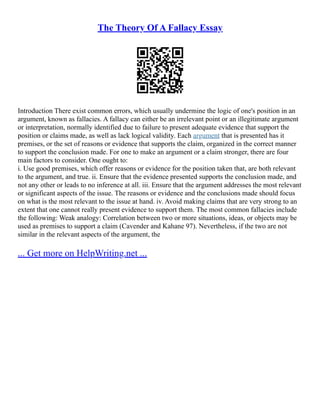 The Theory Of A Fallacy Essay
Introduction There exist common errors, which usually undermine the logic of one's position in an
argument, known as fallacies. A fallacy can either be an irrelevant point or an illegitimate argument
or interpretation, normally identified due to failure to present adequate evidence that support the
position or claims made, as well as lack logical validity. Each argument that is presented has it
premises, or the set of reasons or evidence that supports the claim, organized in the correct manner
to support the conclusion made. For one to make an argument or a claim stronger, there are four
main factors to consider. One ought to:
i. Use good premises, which offer reasons or evidence for the position taken that, are both relevant
to the argument, and true. ii. Ensure that the evidence presented supports the conclusion made, and
not any other or leads to no inference at all. iii. Ensure that the argument addresses the most relevant
or significant aspects of the issue. The reasons or evidence and the conclusions made should focus
on what is the most relevant to the issue at hand. iv. Avoid making claims that are very strong to an
extent that one cannot really present evidence to support them. The most common fallacies include
the following: Weak analogy: Correlation between two or more situations, ideas, or objects may be
used as premises to support a claim (Cavender and Kahane 97). Nevertheless, if the two are not
similar in the relevant aspects of the argument, the
... Get more on HelpWriting.net ...
 