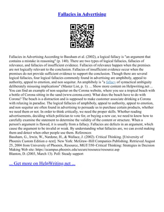 Fallacies in Advertising
Fallacies in Advertising According to Bassham et al. (2002), a logical fallacy is "an argument that
contains a mistake in reasoning" (p. 140). There are two types of logical fallacies, fallacies of
relevance, and fallacies of insufficient evidence. Fallacies of relevance happen when the premises
are not logically relevant to the conclusion. Fallacies of insufficient evidence occur when the
premises do not provide sufficient evidence to support the conclusion. Though there are several
logical fallacies, four logical fallacies commonly found in advertising are amphiboly, appeal to
authority, appeal to emotion, and non sequitur. An amphiboly is "a fallacy of syntactical ambiguity
deliberately misusing implications" (Master List, p. 1). ... Show more content on Helpwriting.net ...
You can find an example of non sequitur on the Corona website, where you see a tropical beach with
a bottle of Corona sitting in the sand (www.corona.com). What does the beach have to do with
Corona? The beach is a distraction and is supposed to make customer associate drinking a Corona
with relaxing in paradise. The logical fallacies of amphiboly, appeal to authority, appeal to emotion,
and non sequitur are often found in advertising to persuade us to purchase certain products, whether
we need them or not. In order to think critically, we need the proper skills. Whether reading
advertisements, deciding which politician to vote for, or buying a new car, we need to know how to
carefully examine the statement to determine the validity of the content or structure. When a
person's argument is flawed, it is usually from a fallacy. Fallacies are defects in an argument, which
cause the argument to be invalid or weak. By understanding what fallacies are, we can avoid making
them and detect when other people use them. References
Bassham, G., Irwin, W., Nardone, H., & Wallace, J. (2002). Critical Thinking. [University of
Phoenix Custom Edition e–text]. New York: McGraw–Hill Companies Publishing. Retrieved August
25, 2004 from University of Phoenix, Resource, MGT/350–Critical Thinking: Strategies in Decision
Making Web site: https://ecampus.phoenix.edu/secure/resource/resource.asp
Blanton, D. (2003, March 13). Poll: Steady support
... Get more on HelpWriting.net ...
 