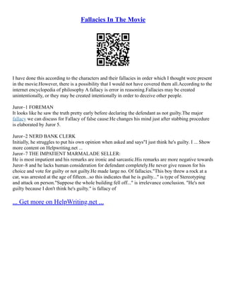 Fallacies In The Movie
I have done this according to the characters and their fallacies in order which I thought were present
in the movie.However, there is a possibility that I would not have covered them all.According to the
internet encyclopedia of philosophy A fallacy is error in reasoning.Fallacies may be created
unintentionally, or they may be created intentionally in order to deceive other people.
Juror–1 FOREMAN
It looks like he saw the truth pretty early before declaring the defendant as not guilty.The major
fallacy we can discuss for Fallacy of false cause:He changes his mind just after stabbing procedure
is elaborated by Juror 5.
Juror–2 NERD BANK CLERK
Initially, he struggles to put his own opinion when asked and says"I just think he's guilty. I ... Show
more content on Helpwriting.net ...
Juror–7 THE IMPATIENT MARMALADE SELLER:
He is most impatient and his remarks are ironic and sarcastic.His remarks are more negative towards
Juror–8 and he lacks human consideration for defendant completely.He never give reason for his
choice and vote for guilty or not guilty.He made large no. Of fallacies."This boy threw a rock at a
car, was arrested at the age of fifteen...so this indicates that he is guilty..." is type of Stereotyping
and attack on person."Suppose the whole building fell off..." is irrelevance conclusion. "He's not
guilty because I don't think he's guilty." is fallacy of
... Get more on HelpWriting.net ...
 